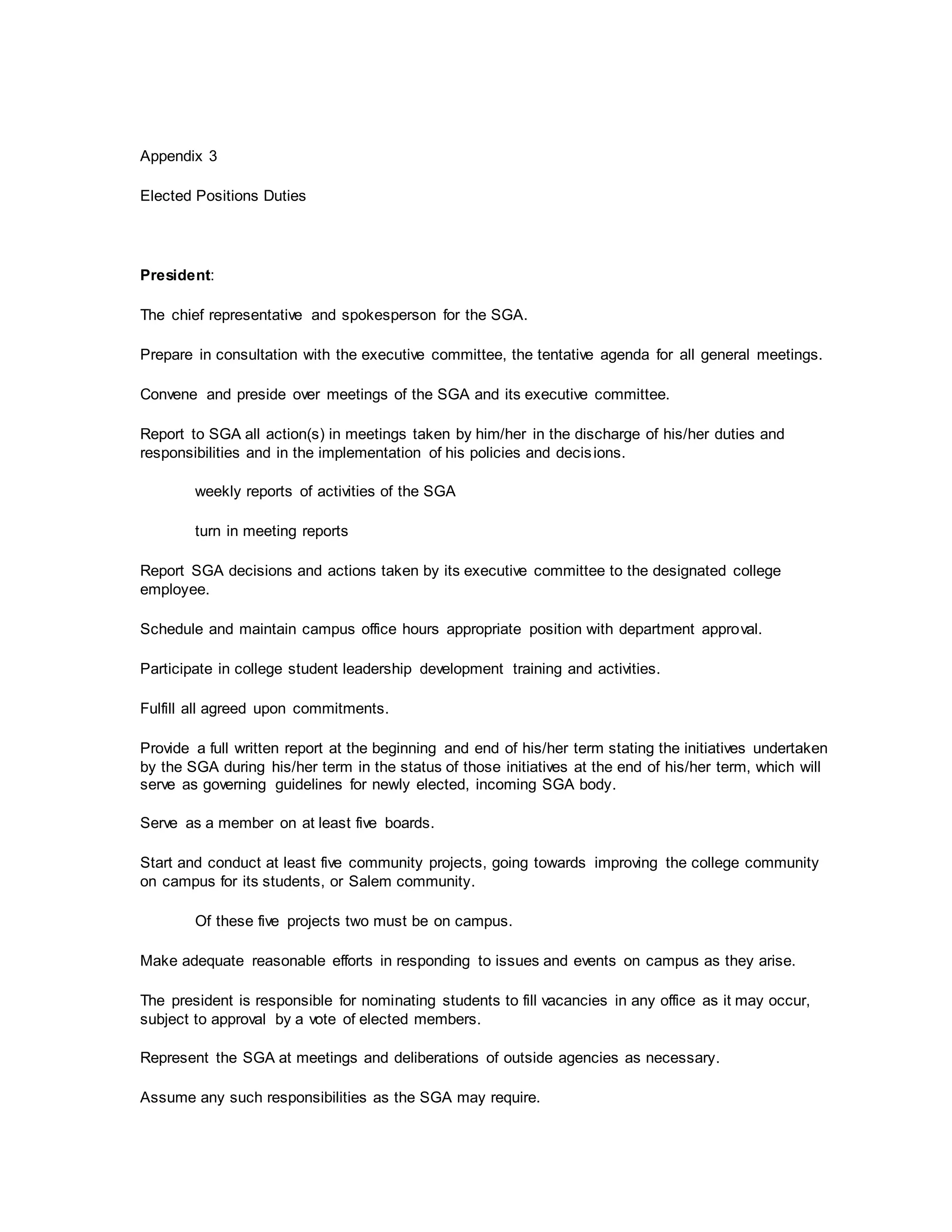 Appendix 3
Elected Positions Duties
President:
The chief representative and spokesperson for the SGA.
Prepare in consultation with the executive committee, the tentative agenda for all general meetings.
Convene and preside over meetings of the SGA and its executive committee.
Report to SGA all action(s) in meetings taken by him/her in the discharge of his/her duties and
responsibilities and in the implementation of his policies and decisions.
weekly reports of activities of the SGA
turn in meeting reports
Report SGA decisions and actions taken by its executive committee to the designated college
employee.
Schedule and maintain campus office hours appropriate position with department approval.
Participate in college student leadership development training and activities.
Fulfill all agreed upon commitments.
Provide a full written report at the beginning and end of his/her term stating the initiatives undertaken
by the SGA during his/her term in the status of those initiatives at the end of his/her term, which will
serve as governing guidelines for newly elected, incoming SGA body.
Serve as a member on at least five boards.
Start and conduct at least five community projects, going towards improving the college community
on campus for its students, or Salem community.
Of these five projects two must be on campus.
Make adequate reasonable efforts in responding to issues and events on campus as they arise.
The president is responsible for nominating students to fill vacancies in any office as it may occur,
subject to approval by a vote of elected members.
Represent the SGA at meetings and deliberations of outside agencies as necessary.
Assume any such responsibilities as the SGA may require.
 