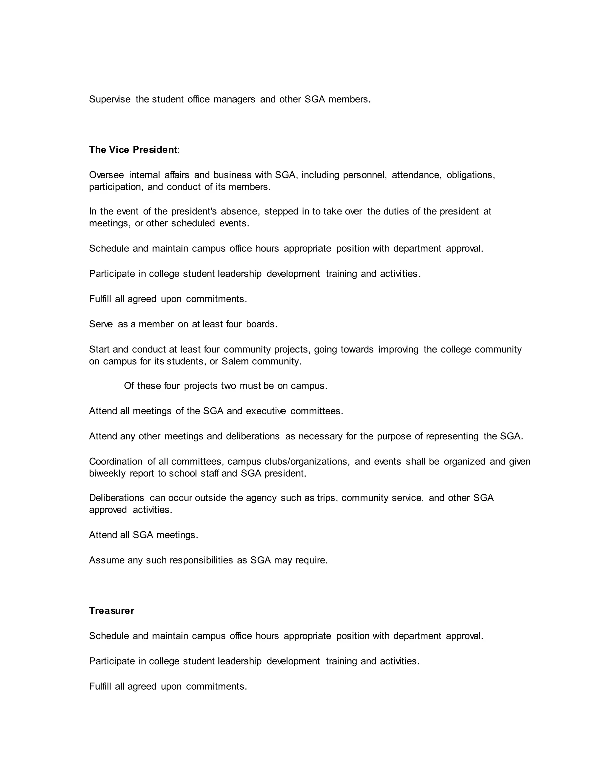 Supervise the student office managers and other SGA members.
The Vice President:
Oversee internal affairs and business with SGA, including personnel, attendance, obligations,
participation, and conduct of its members.
In the event of the president's absence, stepped in to take over the duties of the president at
meetings, or other scheduled events.
Schedule and maintain campus office hours appropriate position with department approval.
Participate in college student leadership development training and activities.
Fulfill all agreed upon commitments.
Serve as a member on at least four boards.
Start and conduct at least four community projects, going towards improving the college community
on campus for its students, or Salem community.
Of these four projects two must be on campus.
Attend all meetings of the SGA and executive committees.
Attend any other meetings and deliberations as necessary for the purpose of representing the SGA.
Coordination of all committees, campus clubs/organizations, and events shall be organized and given
biweekly report to school staff and SGA president.
Deliberations can occur outside the agency such as trips, community service, and other SGA
approved activities.
Attend all SGA meetings.
Assume any such responsibilities as SGA may require.
Treasurer
Schedule and maintain campus office hours appropriate position with department approval.
Participate in college student leadership development training and activities.
Fulfill all agreed upon commitments.
 