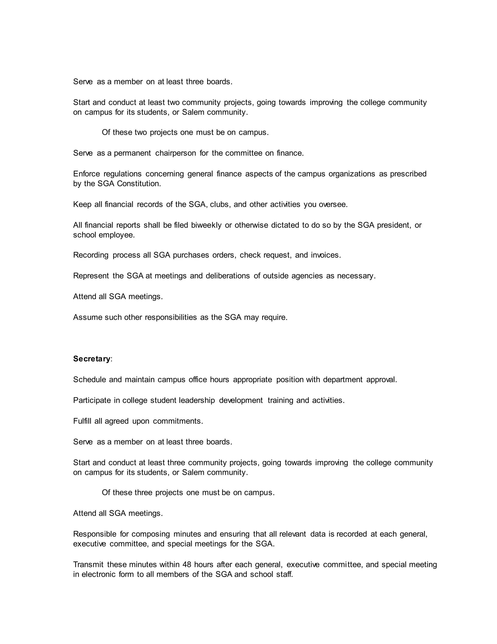 Serve as a member on at least three boards.
Start and conduct at least two community projects, going towards improving the college community
on campus for its students, or Salem community.
Of these two projects one must be on campus.
Serve as a permanent chairperson for the committee on finance.
Enforce regulations concerning general finance aspects of the campus organizations as prescribed
by the SGA Constitution.
Keep all financial records of the SGA, clubs, and other activities you oversee.
All financial reports shall be filed biweekly or otherwise dictated to do so by the SGA president, or
school employee.
Recording process all SGA purchases orders, check request, and invoices.
Represent the SGA at meetings and deliberations of outside agencies as necessary.
Attend all SGA meetings.
Assume such other responsibilities as the SGA may require.
Secretary:
Schedule and maintain campus office hours appropriate position with department approval.
Participate in college student leadership development training and activities.
Fulfill all agreed upon commitments.
Serve as a member on at least three boards.
Start and conduct at least three community projects, going towards improving the college community
on campus for its students, or Salem community.
Of these three projects one must be on campus.
Attend all SGA meetings.
Responsible for composing minutes and ensuring that all relevant data is recorded at each general,
executive committee, and special meetings for the SGA.
Transmit these minutes within 48 hours after each general, executive committee, and special meeting
in electronic form to all members of the SGA and school staff.
 