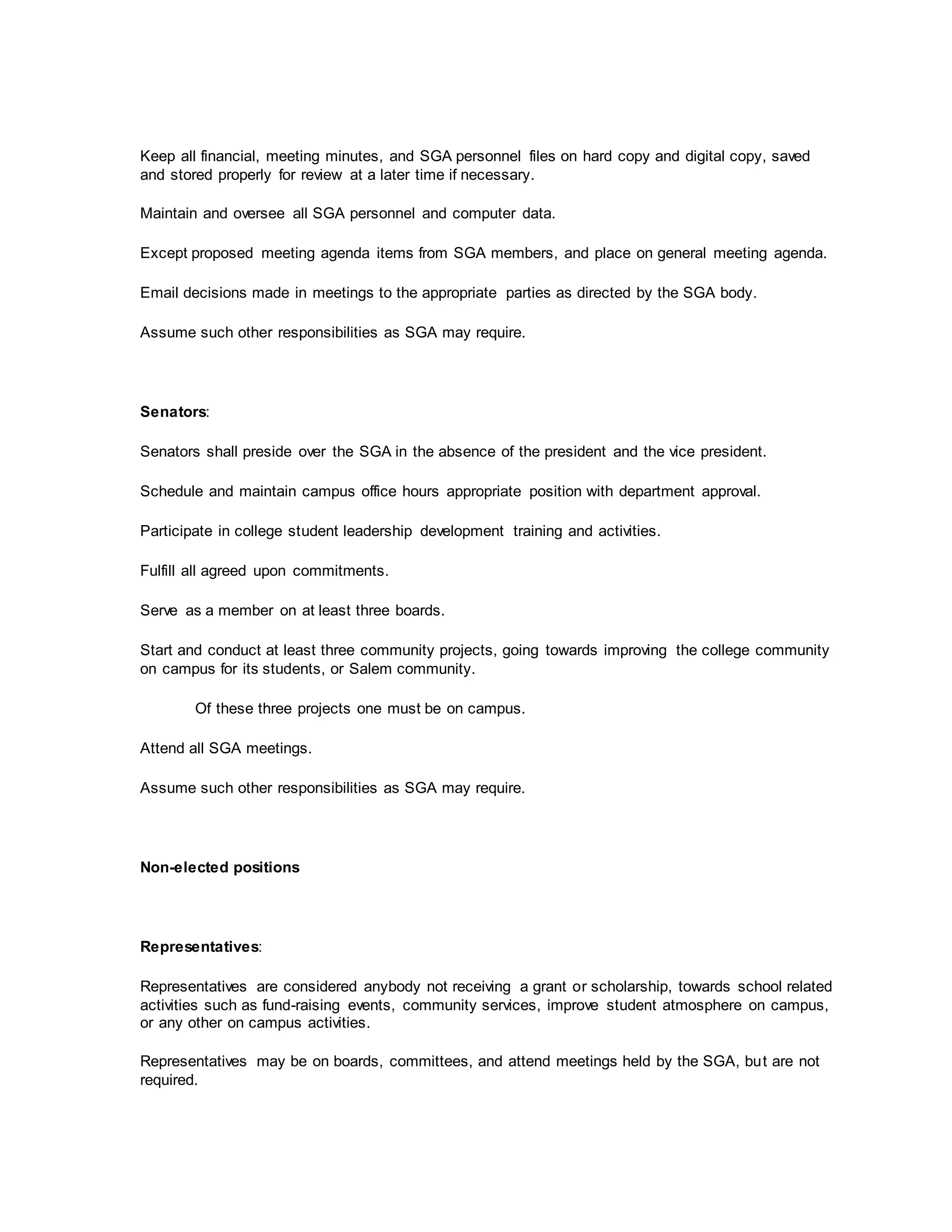 Keep all financial, meeting minutes, and SGA personnel files on hard copy and digital copy, saved
and stored properly for review at a later time if necessary.
Maintain and oversee all SGA personnel and computer data.
Except proposed meeting agenda items from SGA members, and place on general meeting agenda.
Email decisions made in meetings to the appropriate parties as directed by the SGA body.
Assume such other responsibilities as SGA may require.
Senators:
Senators shall preside over the SGA in the absence of the president and the vice president.
Schedule and maintain campus office hours appropriate position with department approval.
Participate in college student leadership development training and activities.
Fulfill all agreed upon commitments.
Serve as a member on at least three boards.
Start and conduct at least three community projects, going towards improving the college community
on campus for its students, or Salem community.
Of these three projects one must be on campus.
Attend all SGA meetings.
Assume such other responsibilities as SGA may require.
Non-elected positions
Representatives:
Representatives are considered anybody not receiving a grant or scholarship, towards school related
activities such as fund-raising events, community services, improve student atmosphere on campus,
or any other on campus activities.
Representatives may be on boards, committees, and attend meetings held by the SGA, but are not
required.
 