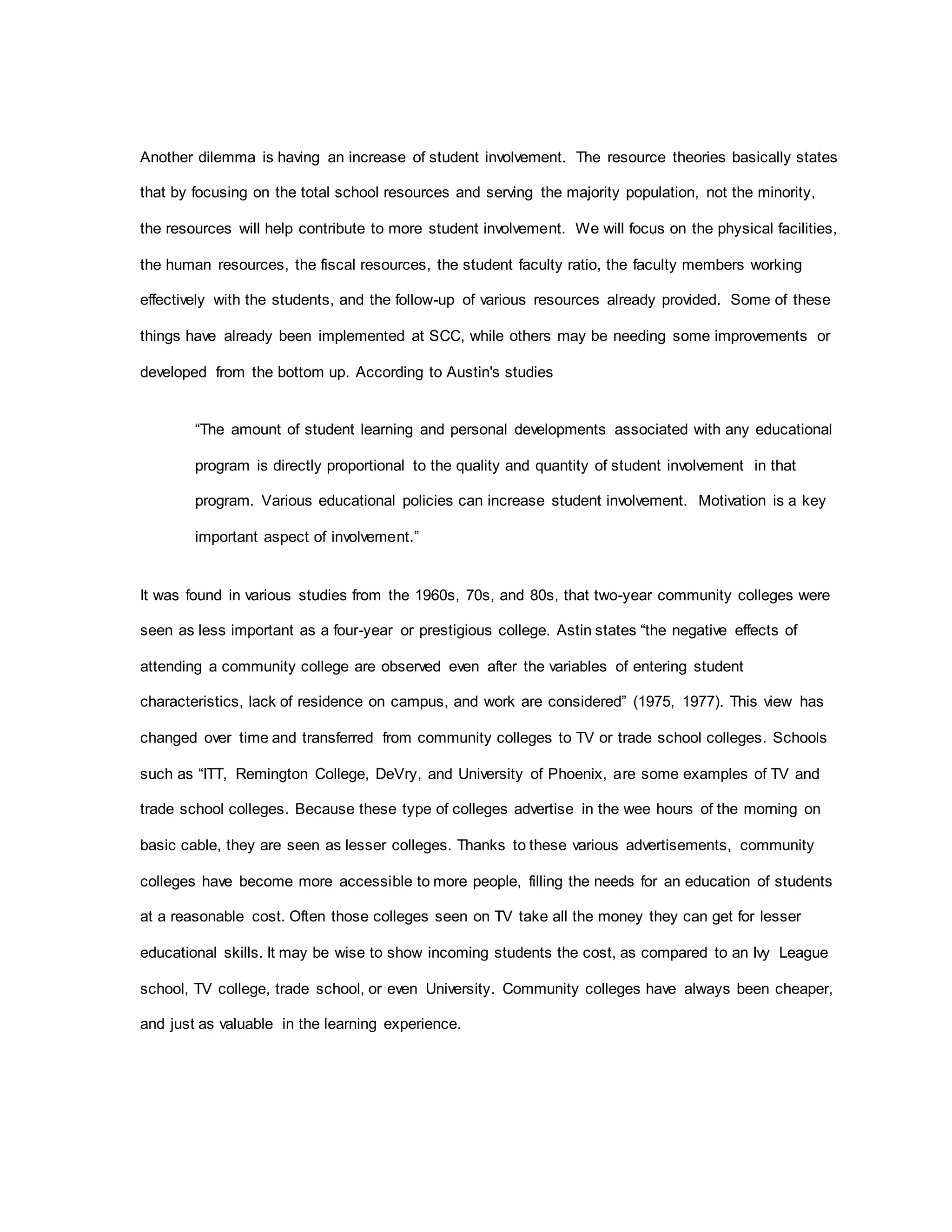 Another dilemma is having an increase of student involvement. The resource theories basically states
that by focusing on the total school resources and serving the majority population, not the minority,
the resources will help contribute to more student involvement. We will focus on the physical facilities,
the human resources, the fiscal resources, the student faculty ratio, the faculty members working
effectively with the students, and the follow-up of various resources already provided. Some of these
things have already been implemented at SCC, while others may be needing some improvements or
developed from the bottom up. According to Austin's studies
“The amount of student learning and personal developments associated with any educational
program is directly proportional to the quality and quantity of student involvement in that
program. Various educational policies can increase student involvement. Motivation is a key
important aspect of involvement.”
It was found in various studies from the 1960s, 70s, and 80s, that two-year community colleges were
seen as less important as a four-year or prestigious college. Astin states “the negative effects of
attending a community college are observed even after the variables of entering student
characteristics, lack of residence on campus, and work are considered” (1975, 1977). This view has
changed over time and transferred from community colleges to TV or trade school colleges. Schools
such as “ITT, Remington College, DeVry, and University of Phoenix, are some examples of TV and
trade school colleges. Because these type of colleges advertise in the wee hours of the morning on
basic cable, they are seen as lesser colleges. Thanks to these various advertisements, community
colleges have become more accessible to more people, filling the needs for an education of students
at a reasonable cost. Often those colleges seen on TV take all the money they can get for lesser
educational skills. It may be wise to show incoming students the cost, as compared to an Ivy League
school, TV college, trade school, or even University. Community colleges have always been cheaper,
and just as valuable in the learning experience.
 