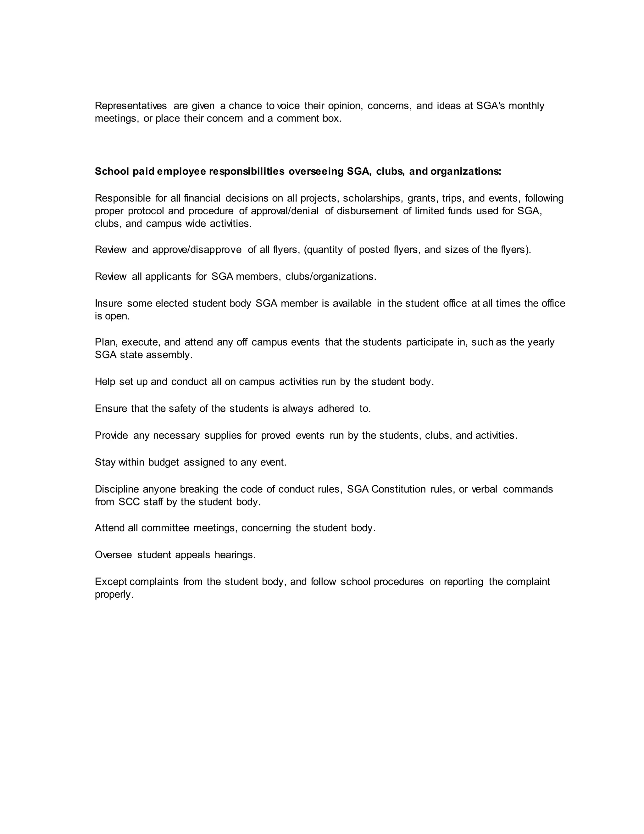 Representatives are given a chance to voice their opinion, concerns, and ideas at SGA's monthly
meetings, or place their concern and a comment box.
School paid employee responsibilities overseeing SGA, clubs, and organizations:
Responsible for all financial decisions on all projects, scholarships, grants, trips, and events, following
proper protocol and procedure of approval/denial of disbursement of limited funds used for SGA,
clubs, and campus wide activities.
Review and approve/disapprove of all flyers, (quantity of posted flyers, and sizes of the flyers).
Review all applicants for SGA members, clubs/organizations.
Insure some elected student body SGA member is available in the student office at all times the office
is open.
Plan, execute, and attend any off campus events that the students participate in, such as the yearly
SGA state assembly.
Help set up and conduct all on campus activities run by the student body.
Ensure that the safety of the students is always adhered to.
Provide any necessary supplies for proved events run by the students, clubs, and activities.
Stay within budget assigned to any event.
Discipline anyone breaking the code of conduct rules, SGA Constitution rules, or verbal commands
from SCC staff by the student body.
Attend all committee meetings, concerning the student body.
Oversee student appeals hearings.
Except complaints from the student body, and follow school procedures on reporting the complaint
properly.
 