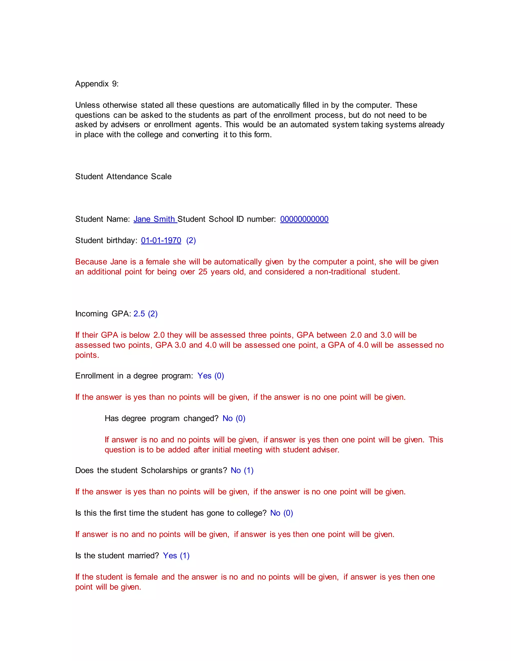 Appendix 9:
Unless otherwise stated all these questions are automatically filled in by the computer. These
questions can be asked to the students as part of the enrollment process, but do not need to be
asked by advisers or enrollment agents. This would be an automated system taking systems already
in place with the college and converting it to this form.
Student Attendance Scale
Student Name: Jane Smith Student School ID number: 00000000000
Student birthday: 01-01-1970 (2)
Because Jane is a female she will be automatically given by the computer a point, she will be given
an additional point for being over 25 years old, and considered a non-traditional student.
Incoming GPA: 2.5 (2)
If their GPA is below 2.0 they will be assessed three points, GPA between 2.0 and 3.0 will be
assessed two points, GPA 3.0 and 4.0 will be assessed one point, a GPA of 4.0 will be assessed no
points.
Enrollment in a degree program: Yes (0)
If the answer is yes than no points will be given, if the answer is no one point will be given.
Has degree program changed? No (0)
If answer is no and no points will be given, if answer is yes then one point will be given. This
question is to be added after initial meeting with student adviser.
Does the student Scholarships or grants? No (1)
If the answer is yes than no points will be given, if the answer is no one point will be given.
Is this the first time the student has gone to college? No (0)
If answer is no and no points will be given, if answer is yes then one point will be given.
Is the student married? Yes (1)
If the student is female and the answer is no and no points will be given, if answer is yes then one
point will be given.
 
