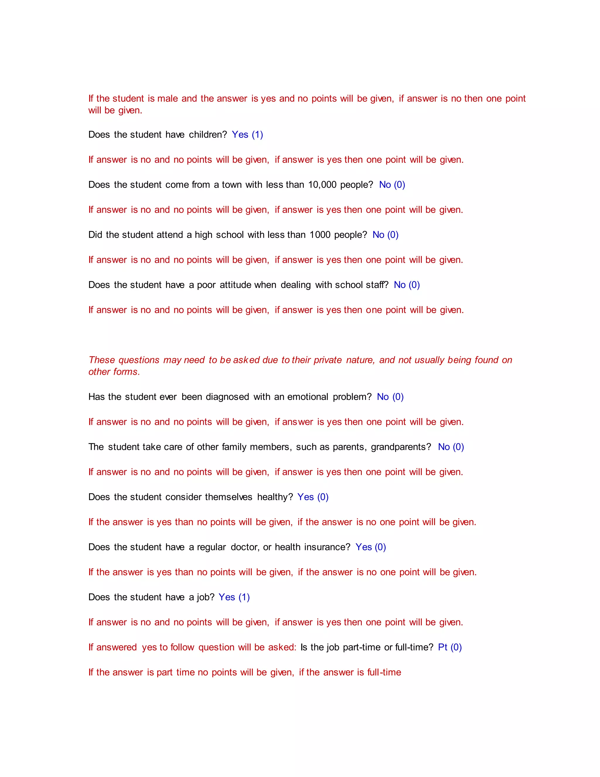 If the student is male and the answer is yes and no points will be given, if answer is no then one point
will be given.
Does the student have children? Yes (1)
If answer is no and no points will be given, if answer is yes then one point will be given.
Does the student come from a town with less than 10,000 people? No (0)
If answer is no and no points will be given, if answer is yes then one point will be given.
Did the student attend a high school with less than 1000 people? No (0)
If answer is no and no points will be given, if answer is yes then one point will be given.
Does the student have a poor attitude when dealing with school staff? No (0)
If answer is no and no points will be given, if answer is yes then one point will be given.
These questions may need to be asked due to their private nature, and not usually being found on
other forms.
Has the student ever been diagnosed with an emotional problem? No (0)
If answer is no and no points will be given, if answer is yes then one point will be given.
The student take care of other family members, such as parents, grandparents? No (0)
If answer is no and no points will be given, if answer is yes then one point will be given.
Does the student consider themselves healthy? Yes (0)
If the answer is yes than no points will be given, if the answer is no one point will be given.
Does the student have a regular doctor, or health insurance? Yes (0)
If the answer is yes than no points will be given, if the answer is no one point will be given.
Does the student have a job? Yes (1)
If answer is no and no points will be given, if answer is yes then one point will be given.
If answered yes to follow question will be asked: Is the job part-time or full-time? Pt (0)
If the answer is part time no points will be given, if the answer is full-time
 