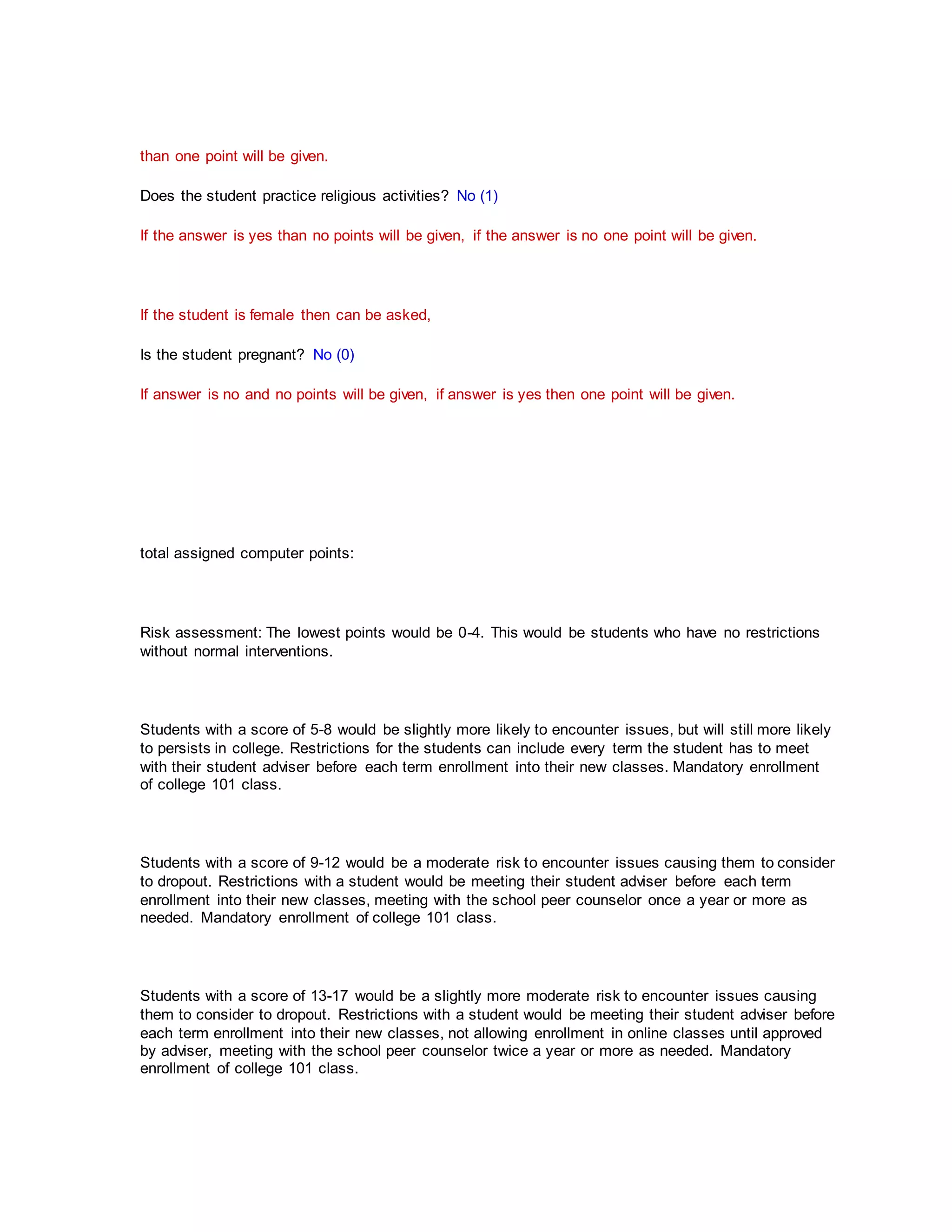 than one point will be given.
Does the student practice religious activities? No (1)
If the answer is yes than no points will be given, if the answer is no one point will be given.
If the student is female then can be asked,
Is the student pregnant? No (0)
If answer is no and no points will be given, if answer is yes then one point will be given.
total assigned computer points:
Risk assessment: The lowest points would be 0-4. This would be students who have no restrictions
without normal interventions.
Students with a score of 5-8 would be slightly more likely to encounter issues, but will still more likely
to persists in college. Restrictions for the students can include every term the student has to meet
with their student adviser before each term enrollment into their new classes. Mandatory enrollment
of college 101 class.
Students with a score of 9-12 would be a moderate risk to encounter issues causing them to consider
to dropout. Restrictions with a student would be meeting their student adviser before each term
enrollment into their new classes, meeting with the school peer counselor once a year or more as
needed. Mandatory enrollment of college 101 class.
Students with a score of 13-17 would be a slightly more moderate risk to encounter issues causing
them to consider to dropout. Restrictions with a student would be meeting their student adviser before
each term enrollment into their new classes, not allowing enrollment in online classes until approved
by adviser, meeting with the school peer counselor twice a year or more as needed. Mandatory
enrollment of college 101 class.
 