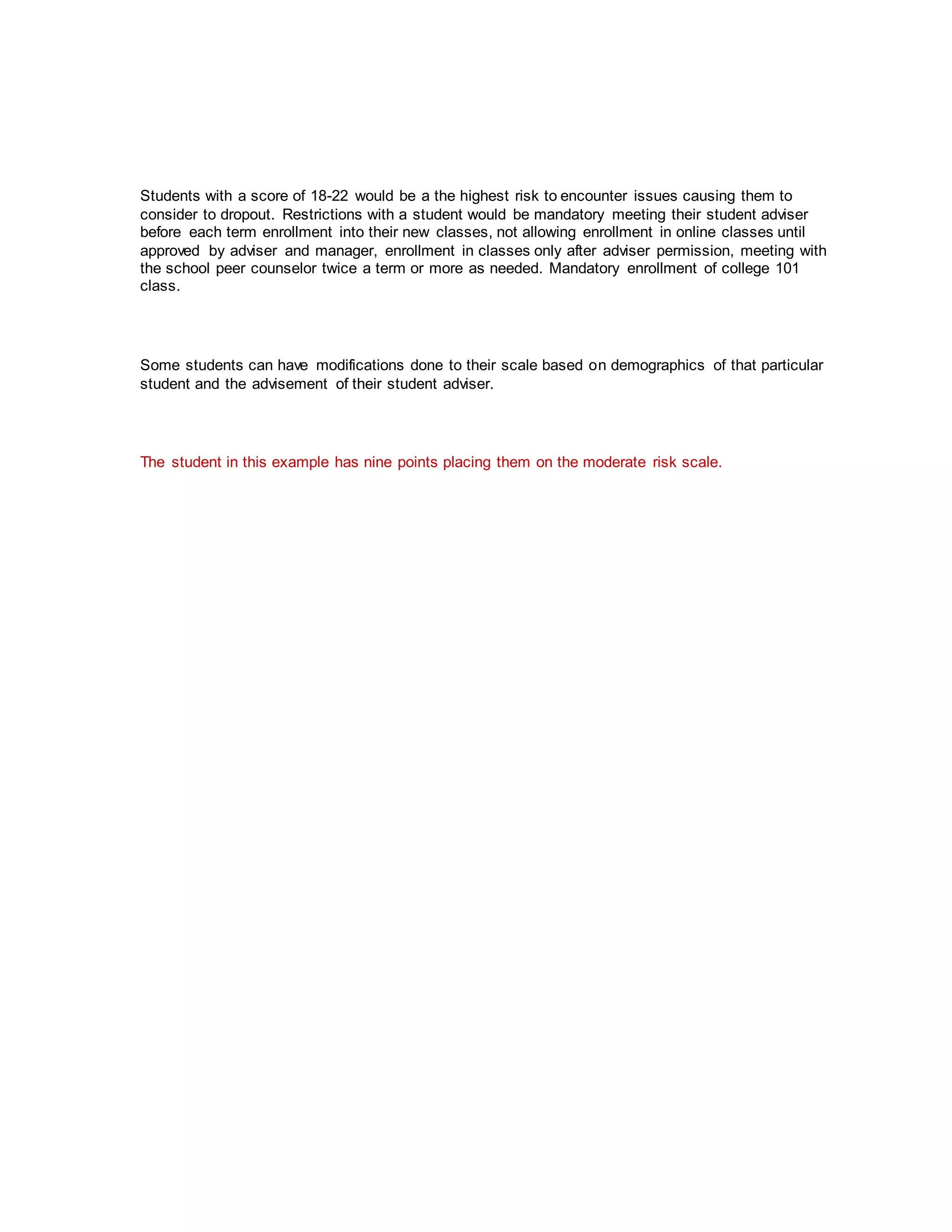 Students with a score of 18-22 would be a the highest risk to encounter issues causing them to
consider to dropout. Restrictions with a student would be mandatory meeting their student adviser
before each term enrollment into their new classes, not allowing enrollment in online classes until
approved by adviser and manager, enrollment in classes only after adviser permission, meeting with
the school peer counselor twice a term or more as needed. Mandatory enrollment of college 101
class.
Some students can have modifications done to their scale based on demographics of that particular
student and the advisement of their student adviser.
The student in this example has nine points placing them on the moderate risk scale.
 