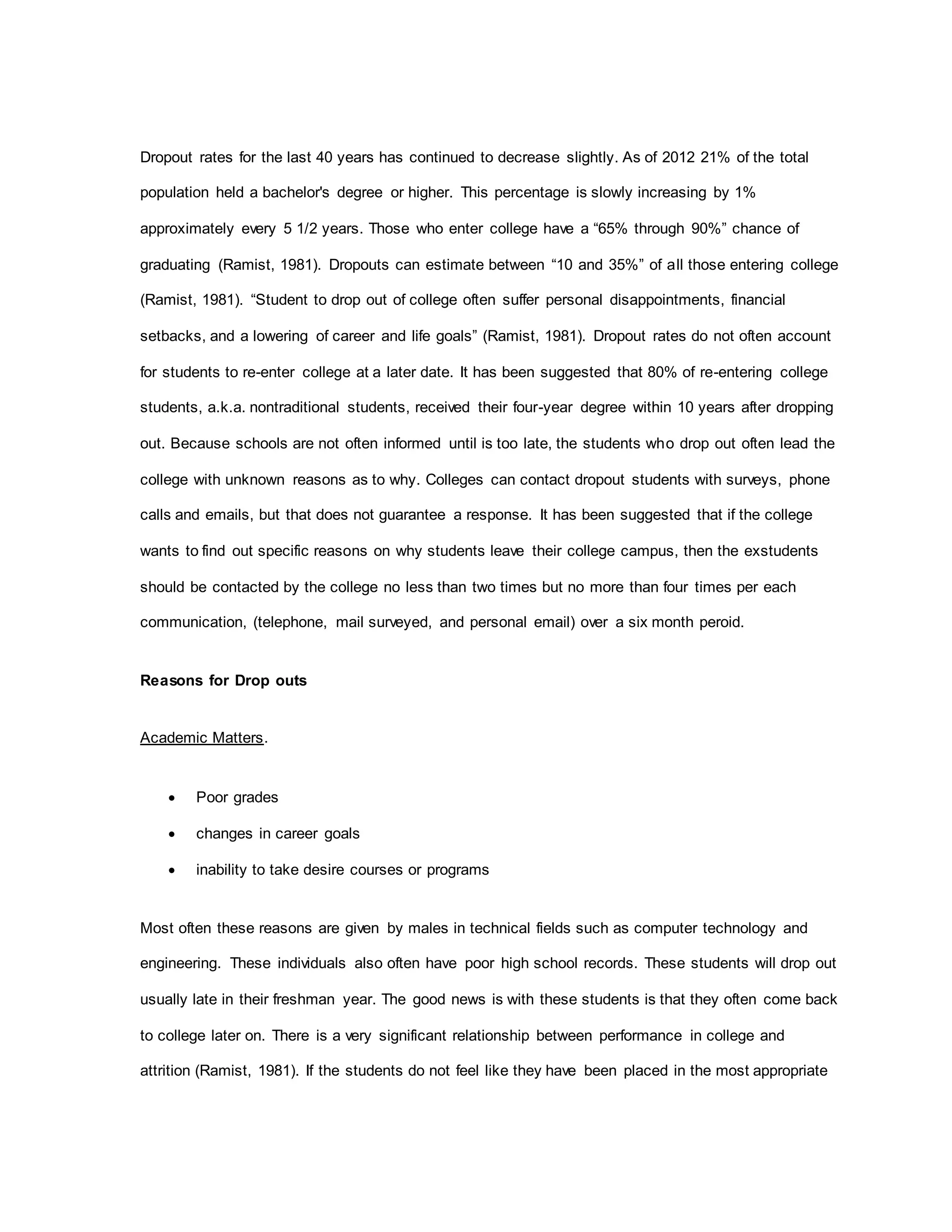 Dropout rates for the last 40 years has continued to decrease slightly. As of 2012 21% of the total
population held a bachelor's degree or higher. This percentage is slowly increasing by 1%
approximately every 5 1/2 years. Those who enter college have a “65% through 90%” chance of
graduating (Ramist, 1981). Dropouts can estimate between “10 and 35%” of all those entering college
(Ramist, 1981). “Student to drop out of college often suffer personal disappointments, financial
setbacks, and a lowering of career and life goals” (Ramist, 1981). Dropout rates do not often account
for students to re-enter college at a later date. It has been suggested that 80% of re-entering college
students, a.k.a. nontraditional students, received their four-year degree within 10 years after dropping
out. Because schools are not often informed until is too late, the students who drop out often lead the
college with unknown reasons as to why. Colleges can contact dropout students with surveys, phone
calls and emails, but that does not guarantee a response. It has been suggested that if the college
wants to find out specific reasons on why students leave their college campus, then the exstudents
should be contacted by the college no less than two times but no more than four times per each
communication, (telephone, mail surveyed, and personal email) over a six month peroid.
Reasons for Drop outs
Academic Matters.
 Poor grades
 changes in career goals
 inability to take desire courses or programs
Most often these reasons are given by males in technical fields such as computer technology and
engineering. These individuals also often have poor high school records. These students will drop out
usually late in their freshman year. The good news is with these students is that they often come back
to college later on. There is a very significant relationship between performance in college and
attrition (Ramist, 1981). If the students do not feel like they have been placed in the most appropriate
 