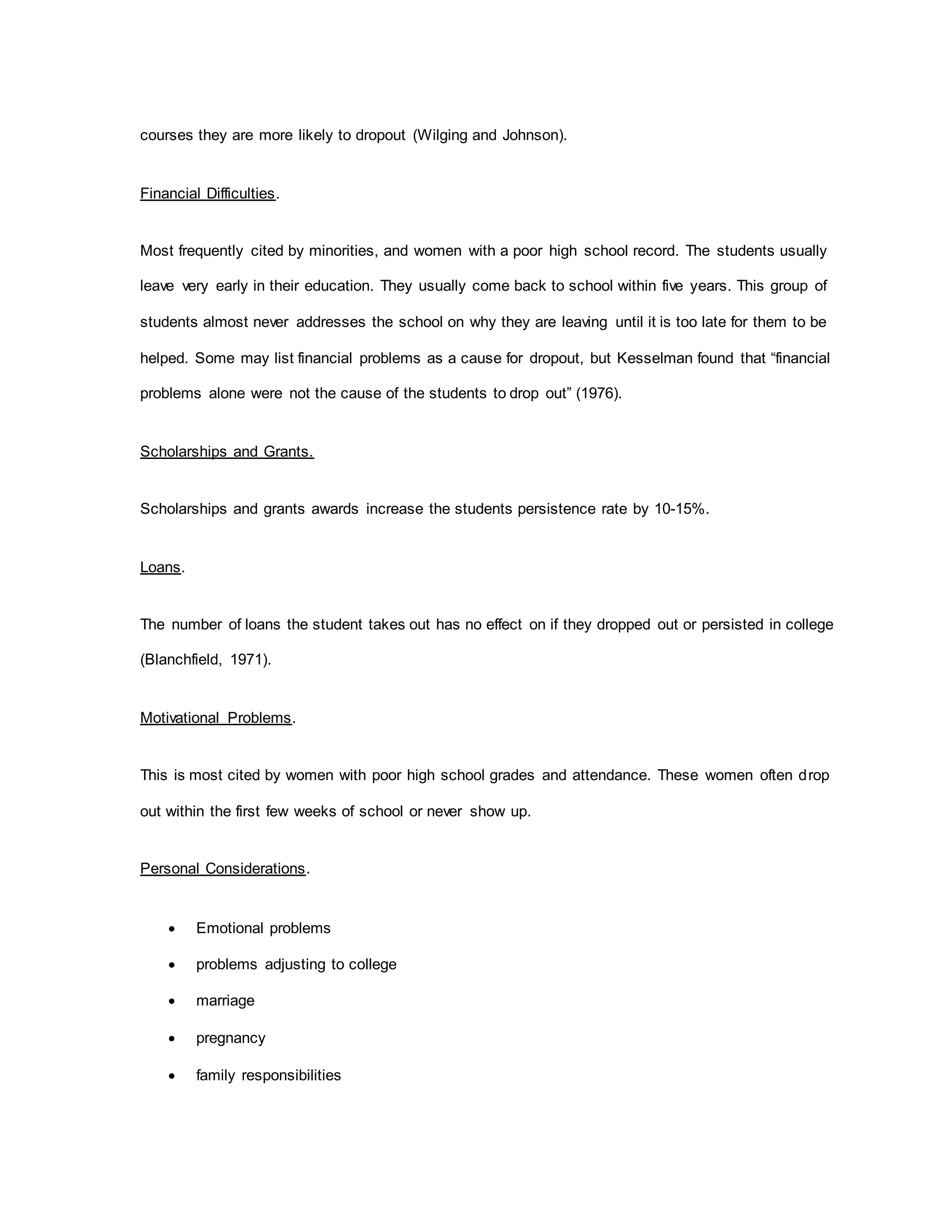 courses they are more likely to dropout (Wilging and Johnson).
Financial Difficulties.
Most frequently cited by minorities, and women with a poor high school record. The students usually
leave very early in their education. They usually come back to school within five years. This group of
students almost never addresses the school on why they are leaving until it is too late for them to be
helped. Some may list financial problems as a cause for dropout, but Kesselman found that “financial
problems alone were not the cause of the students to drop out” (1976).
Scholarships and Grants.
Scholarships and grants awards increase the students persistence rate by 10-15%.
Loans.
The number of loans the student takes out has no effect on if they dropped out or persisted in college
(Blanchfield, 1971).
Motivational Problems.
This is most cited by women with poor high school grades and attendance. These women often drop
out within the first few weeks of school or never show up.
Personal Considerations.
 Emotional problems
 problems adjusting to college
 marriage
 pregnancy
 family responsibilities
 