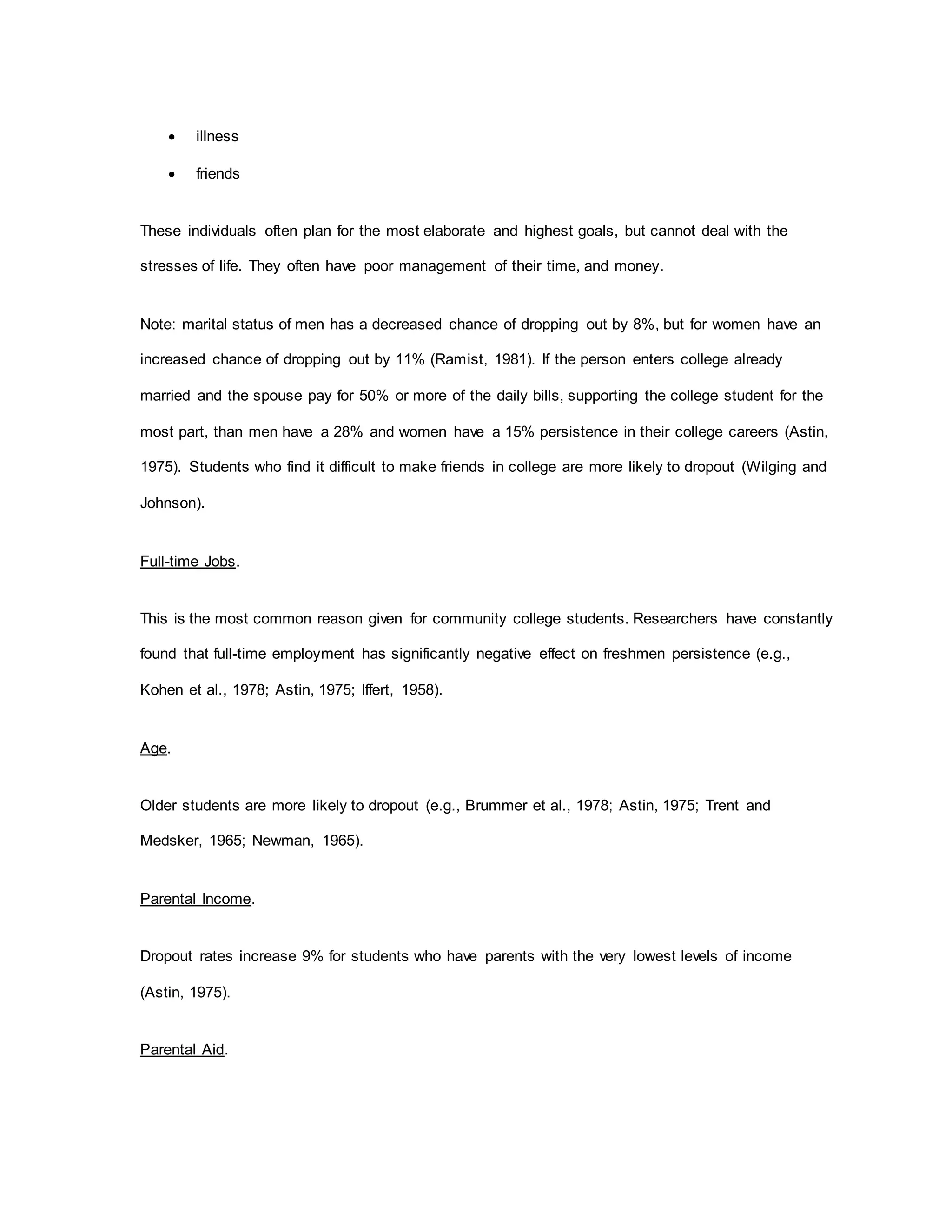  illness
 friends
These individuals often plan for the most elaborate and highest goals, but cannot deal with the
stresses of life. They often have poor management of their time, and money.
Note: marital status of men has a decreased chance of dropping out by 8%, but for women have an
increased chance of dropping out by 11% (Ramist, 1981). If the person enters college already
married and the spouse pay for 50% or more of the daily bills, supporting the college student for the
most part, than men have a 28% and women have a 15% persistence in their college careers (Astin,
1975). Students who find it difficult to make friends in college are more likely to dropout (Wilging and
Johnson).
Full-time Jobs.
This is the most common reason given for community college students. Researchers have constantly
found that full-time employment has significantly negative effect on freshmen persistence (e.g.,
Kohen et al., 1978; Astin, 1975; Iffert, 1958).
Age.
Older students are more likely to dropout (e.g., Brummer et al., 1978; Astin, 1975; Trent and
Medsker, 1965; Newman, 1965).
Parental Income.
Dropout rates increase 9% for students who have parents with the very lowest levels of income
(Astin, 1975).
Parental Aid.
 