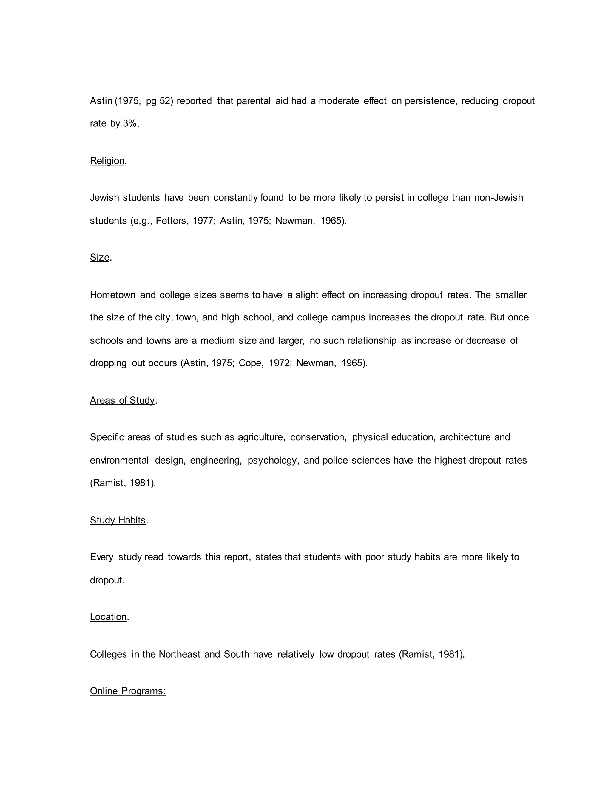 Astin (1975, pg 52) reported that parental aid had a moderate effect on persistence, reducing dropout
rate by 3%.
Religion.
Jewish students have been constantly found to be more likely to persist in college than non-Jewish
students (e.g., Fetters, 1977; Astin, 1975; Newman, 1965).
Size.
Hometown and college sizes seems to have a slight effect on increasing dropout rates. The smaller
the size of the city, town, and high school, and college campus increases the dropout rate. But once
schools and towns are a medium size and larger, no such relationship as increase or decrease of
dropping out occurs (Astin, 1975; Cope, 1972; Newman, 1965).
Areas of Study.
Specific areas of studies such as agriculture, conservation, physical education, architecture and
environmental design, engineering, psychology, and police sciences have the highest dropout rates
(Ramist, 1981).
Study Habits.
Every study read towards this report, states that students with poor study habits are more likely to
dropout.
Location.
Colleges in the Northeast and South have relatively low dropout rates (Ramist, 1981).
Online Programs:
 