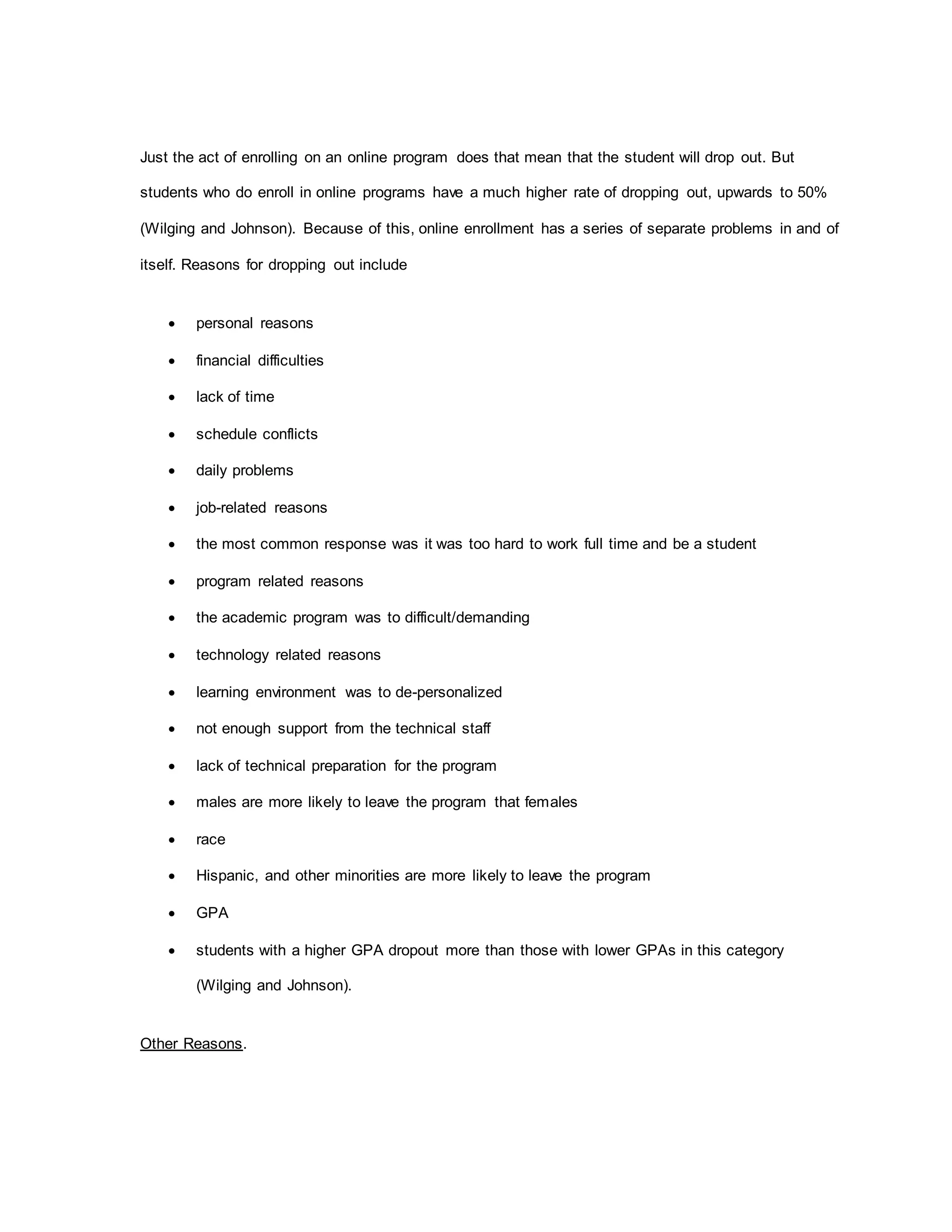 Just the act of enrolling on an online program does that mean that the student will drop out. But
students who do enroll in online programs have a much higher rate of dropping out, upwards to 50%
(Wilging and Johnson). Because of this, online enrollment has a series of separate problems in and of
itself. Reasons for dropping out include
 personal reasons
 financial difficulties
 lack of time
 schedule conflicts
 daily problems
 job-related reasons
 the most common response was it was too hard to work full time and be a student
 program related reasons
 the academic program was to difficult/demanding
 technology related reasons
 learning environment was to de-personalized
 not enough support from the technical staff
 lack of technical preparation for the program
 males are more likely to leave the program that females
 race
 Hispanic, and other minorities are more likely to leave the program
 GPA
 students with a higher GPA dropout more than those with lower GPAs in this category
(Wilging and Johnson).
Other Reasons.
 