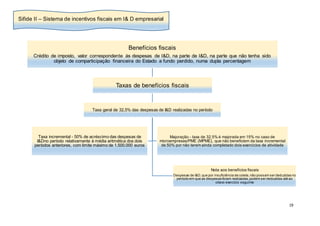 19
Benefícios fiscais
Crédito de imposto, valor correspondente às despesas de I&D, na parte de I&D, na parte que não tenha sido
objeto de comparticipação financeira do Estado a fundo perdido, numa dupla percentagem
Taxas de benefícios fiscais
Taxa geral de 32,5% das despesas de I&D realizadas no período
Nota aos benefícios fiscais
Despesas de I&D,que por insuficiência de coleta,não possam ser deduzidas no
período em que as despesas foram realizadas,podem ser deduzidas até ao
oitavo exercício seguinte
Taxa incremental - 50% de acréscimo das despesas de
I&Dno período relativamente à média aritmética dos dois
períodos anteriores, com limite máximo de 1.500.000 euros
Majoração - taxa de 32,5% é majorada em 15% no caso de
microempresas/PME (MPME), que não beneficiem da taxa incremental
de 50% por não terem ainda completado dois exercícios de atividade
Sifide II – Sistema de incentivos fiscais em I& D empresarial
 