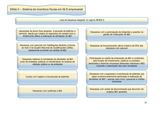 20
Lista de despesas elegíveis no regime SIFIDE II
Aquisições de ativos fixos tangíveis, à exceção de edifícios e
terrenos, desde que criados ou adquiridos em estado novo e
diretamente afetos à realização de atividades de I&D
Despesas com pessoal com habilitações literárias mínimas
do nível 4 do Quadro Nacional de Qualificações (QNQ),
diretamente envolvido em tarefas de I&D
Despesas com a participação de dirigentes e quadros na
gestão de instituições de I&D
Despesas de funcionamento, até ao máximo de 55% das
despesas com pessoal
Despesas relativas à contratação de atividades de I&D
junto de entidades públicas ou beneficiárias do estatuto de
utilidade pública ou de entidades
Participação no capital de instituições de I&D e contributos
para fundos de investimento, públicos ou privados,
destinados a financiar empresas dedicadas sobretudo a I&D,
incluindo a valorização dos seus resultados
Custos com registo e manutenção de patentes
Despesas com a aquisição e manutenção de patentes que
sejam predominantemente destinadas à realização de
atividades de I&D – apenas para micro, pequenas e médias
empresas
Despesas com auditorias à I&D
Despesas com ações de demonstração que decorram de
projetos I&D apoiados
Sifide II – Sistema de incentivos fiscais em I& D empresarial
 