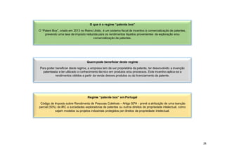 28
O que é o regime “patente box”
O “Patent Box”, criado em 2013 no Reino Unido, é um sistema fiscal de incentivo à comercialização de patentes,
prevendo uma taxa de imposto reduzida para os rendimentos líquidos provenientes da exploração e/ou
comercialização de patentes.
Quem pode beneficiar deste regime
Para poder beneficiar deste regime, a empresa tem de ser proprietária da patente, ter desenvolvido a invenção
patenteada e ter utilizado o conhecimento técnico em produtos e/ou processos. Este incentivo aplica-se a
rendimentos obtidos a partir da venda desses produtos ou do licenciamento da patente.
Regime “patente box” em Portugal
Código de Imposto sobre Rendimento de Pessoas Coletivas – Artigo 50ªA - prevê a atribuição de uma isenção
parcial (50%) de IRC a sociedades exploradoras de patentes ou outros direitos de propriedade intelectual, como
sejam modelos ou projetos industriais protegidos por direitos de propriedade intelectual.
 