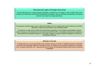 29
Diferenças entre regime em Portugal e Reino Unido
Uma das diferenças que o regime português apresenta, comparado com a medida em vigor no Reino Unido, é que
se aplica aos rendimentos provenientes da exploração da patente e não aos rendimentos provenientes da venda de
produtos que incluam a invenção patenteada.
Âmbito
As empresas nacionais podem, assim, utilizar esta medida como um complemento a outros sistemas de incentivo,
deduzindo a carga fiscal associada as suas atividades de I&D.
É introduzido um regime fiscal próprio para rendimentos de patentes e outros direitos de propriedade industrial
(patent box) que prevê a atribuição de uma isenção parcial (50%) de IRC a sociedades exploradoras de patentes ou
outros direitos de propriedade intelectual, como sejam modelos ou projetos industriais protegidos por direitos de
propriedade intelectual.
Aplicação da isenção
A isenção aplica-se a uma proporção dos lucros auferidos através da cessão ou utilização temporária e alienação
dos direitos de propriedade intelectual. Para além do mais, na medida em que a isenção é aplicável ao rendimento
bruto, os gastos suportados com o desenvolvimento dos direitos de propriedade intelectual permanecem dedutíveis
na totalidade
 