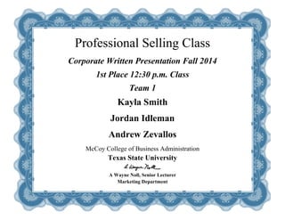  
Professional Selling Class
Corporate Written Presentation Fall 2014
1st Place 12:30 p.m. Class
Team 1
Kayla Smith
Jordan Idleman
Andrew Zevallos
McCoy College of Business Administration
Texas State University
A Wayne Noll, Senior Lecturer
Marketing Department
 