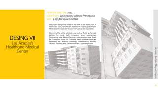 DESING VII
Las Acacias’s
Healthcare Medical
Center
13
ArchitectBachelorDegreeProjects
The project design was based on the needs of the sector, lack of
health care uses promotes the intention of creating a Healthcare
Medical Center especially focused for "Las Acacias" population.
Determined by public activities areas such as: Public and private
parking for clinic staff, Emergency area, Laboratories,
Commercial area, General Services, Administration area, Snack
bar, Consulting rooms and Pharmacy. Inside, private activities are
developed too: Anatomy pathology, Hospitalization, Kitchen,
Laundry, Teaching area, General store and a Operating Room.
YEAR OF DESIGN: 2014
LOCATION: Las Acacias, Valencia-Venezuela
SIZE: 3.035,80 square meters
 