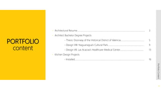 PORTFOLIO
content
 Architectural Resume……………………………………………………………………………….............................. 3
 Architect Bachelor Degree Projects
- Thesis: Doorway of the Historical District of Valencia.......................................... 5
- Design VIII: Naguanagua’s Cultural Park………………………………………………………. 9
- Design VII: Las Acacias’s Healthcare Medical Center…………………………………… 13
 Kitchen Design Projects
- Installed…………………………………………………………………………………………………………… 16
2
PortfolioContent
 