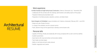  Work experience
Architect Assistant at Single Family House Construction | Valencia, Venezuela | July - November 2014
- Collaborate with the architect with the drawings, administration and weekly reports of the project
- Prepared rendered and presentation work
- Preparation of architectural plans, elevations, sections, and detail sheets
Senior Designer at CM Mobiliari | www.cmmobiliari.com | Valencia, Venezuela | February 2012 – June 2014
- Design and sale of Italian furniture
- In charge of the exhibition and the customer service
- Public attention bring me the opportunity to develop communication skills
 Personal skills
- Capable of thinking critically and analytically with strong conceptual skills as well as technical abilities
- Excellent presentation
- Quick learner with visual and verbal communication abilities
- Team leader and team player
- Ability to multi-task and work under pressure
- Flexible, imaginative and creative
Architectural
RESUME
4
ArchitecturalResume
 