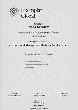 with the following Scope of Certification
with the following Scope of Certification
Certifies
Vinod Kamboth
has satisfied all of the requirements for the grade of
Lead Auditor
in the Qualification Based
Environmental Management Systems Auditor Scheme
01. Environmental Management Audit
02. Environmental Management Systems (EMS) Audit
05. Compliance Audit
109384 August 2014 August 2018
Peter Holtmann
President & Chief Executive Officer
Certificate Number Certificate Date Expires
 