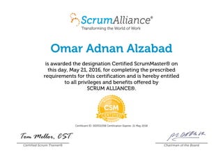 Omar Adnan Alzabad
is awarded the designation Certified ScrumMaster® on
this day, May 21, 2016, for completing the prescribed
requirements for this certification and is hereby entitled
to all privileges and benefits offered by
SCRUM ALLIANCE®.
Certificant ID: 000531358 Certification Expires: 21 May 2018
Certified Scrum Trainer® Chairman of the Board
 