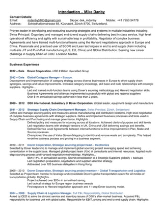 Introduction – Mike Danby 
Contact Details: 
Email: mdanby5763@gmail.com Skype: dek_mdanby Mobile: +41 7950 54778 
Address: Schiedhaldenstrasse 68, Küsnacht, Zürich 8700, Switzerland. 
--------------------------------------------------------------------------------------------------------------------------------------------------- 
Proven leader in developing and executing sourcing strategies and systems in multiple industries including 
Swiss Principal. Organized and managed end-to-end supply chains delivering best in class service, high level 
operational efficiency and agility with sustainable leap in profitability. Negotiator of complex business 
Agreements and have trained multi-functional teams using the Harvard negotiations approach in Europe and 
China. Passionate and practiced user of SCOR and Lean techniques in end to end supply chain including 
multi-site JIT and Push/Pull manufacturing (US, EU, China) and Global Distribution. Seeking new career 
challenge in Supply Chain or COO. Location flexible. 
--------------------------------------------------------------------------------------------------------------------------------------------------- 
Business Experience 
2012 – Date Dover Corporation. USD 8 Billion diversified Group 
2012 – Date Global Category Manager – Europe. 
Development and implementation of category strategy across diverse businesses in Europe to drive supply chain 
synergies, savings and value improvements. Increase category knowledge, skill base and build relationships with strategic 
suppliers. Highlights… 
Led and trained multi-function teams using Dover’s sourcing methodology and Harvard negotiation skills. 
Business Agreements and alliances implemented successfully with global and regional suppliers 
Over $1m annualised savings achieved in less than 2 years. 
2000 - 2012 DEK International. Subsidiary of Dover Corporation. Global leader, equipment design and manufacture 
2011 – 2012 Strategic Supply Chain Development Manager. Swiss Principal, Zürich, Switzerland 
Define and manage sourcing policy and measures across manufacturing and distribution locations. High-level negotiation 
of complex business agreements with strategic suppliers. Define and implement business processes and tools used in 
Supply Chain and Purchasing and manage governance. Highlights…. 
Defined policy and measures for sourcing across all locations. Achieved clarity of purpose and skill levels 
Led negotiation teams with strategic vendors in UK, China and USA delivering savings and benefits. 
Defined Service Level Agreements between internal functions to drive improvements in Plan, Make and 
Source processes. 
Championed the use of Value Stream Mapping to identify and remove waste and complexity. This helped 
re-define business process and pricing in a business segment. 
2010 – 2011 Dover Corporation, Strategic sourcing project lead – Electronics 
Selected by Dover leadership to manage and implement global sourcing project leveraging spend and achieving 
consolidation in the supply base. Managed global project team (15+) of consultants and internal resources. Applied multi-step 
sourcing process and Harvard negotiation methodology. Highlights... 
$5m (11%) in annualised savings. Spend consolidation to 3 Strategic Suppliers globally + backups 
Led negotiation preparation, negotiations and supplier selection strategy. 
Addressed over 120 business delegates in Hong Kong 
2009 – 2010 Dover Corporation, Strategic sourcing project member – Global Transportation and Logistics 
Selected as Project team member to leverage and consolidate Dover’s global transportation spend for all modes of 
transportation globally. Highlights… 
Project achieved over $20m in annualised saving. 
Led tactical strategy for Europe region business awards 
First exposure to Harvard negotiation approach and 11 step Dover sourcing model. 
2004 – 2008: Supply Chain & Logistics Manager. Full P&L Responsibility, Global Distribution 
Asked by CEO to solve the chronic service and inventory issues of DEK’s after-market business. Acquired P&L 
responsibility for business unit with global sales. Responsible for EBIT, pricing and end to end supply chain. Highlights 
 