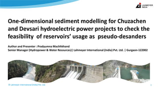 © Lahmeyer International (India) Pvt. Ltd.© Lahmeyer International (India) Pvt. Ltd.
One-dimensional sediment modelling for Chuzachen
and Devsari hydroelectric power projects to check the
feasibility of reservoirs’ usage as pseudo-desanders
Author and Presenter : Pradyumna Machhkhand
Senior Manager (Hydropower & Water Resources)| Lahmeyer International (India) Pvt. Ltd. | Gurgaon-122002
1
 