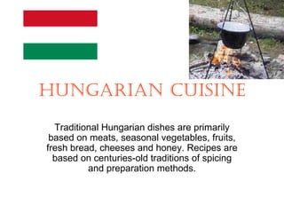 HUNGARIAN CUISINE
  Traditional Hungarian dishes are primarily
 based on meats, seasonal vegetables, fruits,
fresh bread, cheeses and honey. Recipes are
  based on centuries-old traditions of spicing
          and preparation methods.
 