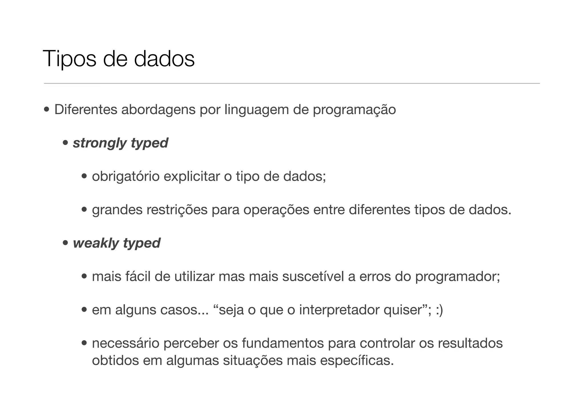Tipos de dados

• Diferentes abordagens por linguagem de programação

  • strongly typed

     • obrigatório explicitar o tipo de dados;

     • grandes restrições para operações entre diferentes tipos de dados.

  • weakly typed

     • mais fácil de utilizar mas mais suscetível a erros do programador;

     • em alguns casos... “seja o que o interpretador quiser”; :)

     • necessário perceber os fundamentos para controlar os resultados
       obtidos em algumas situações mais especíﬁcas.
 