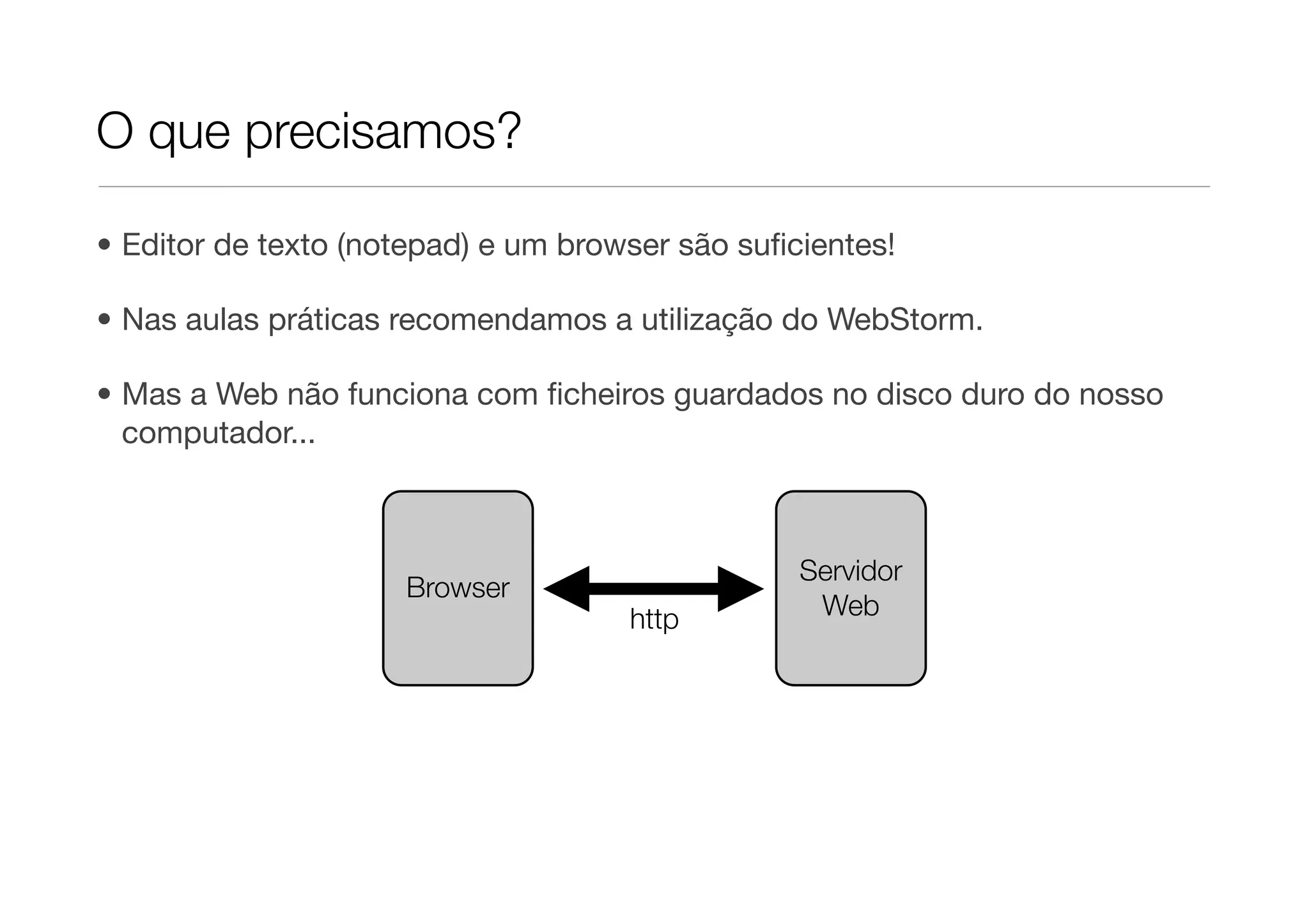 O que precisamos?

• Editor de texto (notepad) e um browser são suﬁcientes!

• Nas aulas práticas recomendamos a utilização do WebStorm.

• Mas a Web não funciona com ﬁcheiros guardados no disco duro do nosso
  computador...



                                                 Servidor
                     Browser
                                     http         Web
 