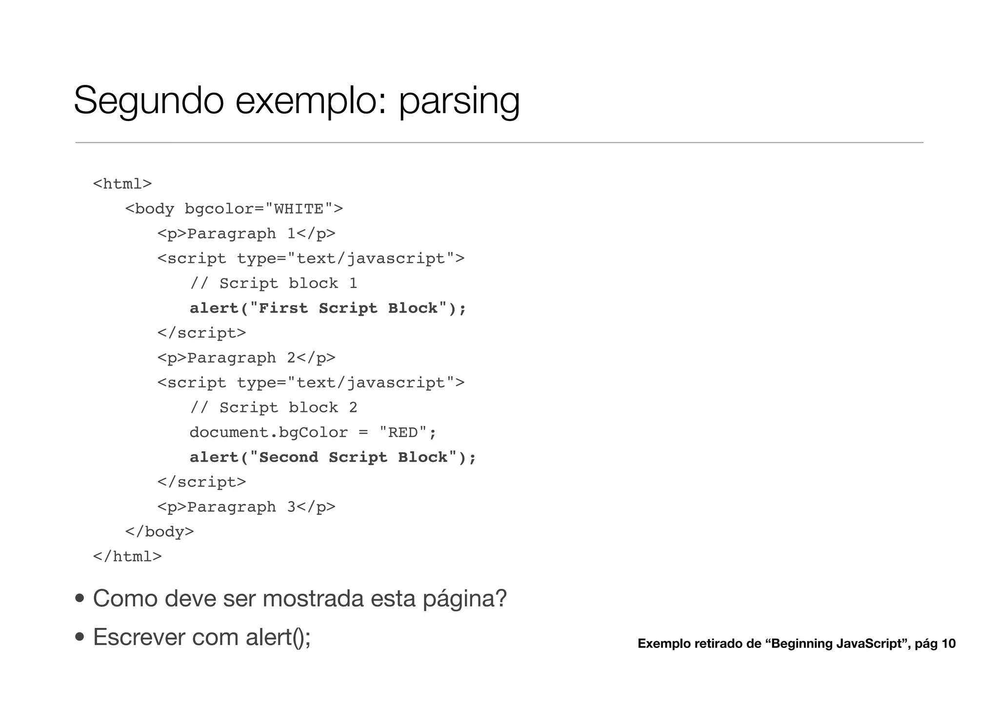 Segundo exemplo: parsing
 <html>
    <body bgcolor="WHITE">
        <p>Paragraph 1</p>
        <script type="text/javascript">
           // Script block 1
           alert("First Script Block");
        </script>
        <p>Paragraph 2</p>
        <script type="text/javascript">
           // Script block 2
           document.bgColor = "RED";
           alert("Second Script Block");
        </script>
        <p>Paragraph 3</p>
    </body>
 </html>

• Como deve ser mostrada esta página?
• Escrever com alert();                    Exemplo retirado de “Beginning JavaScript”, pág 10
 