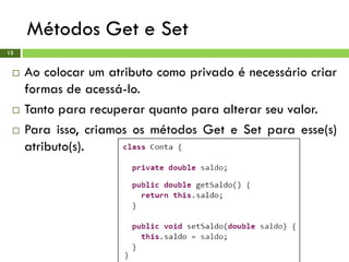 Métodos Get e Set
12
 Ao colocar um atributo como privado é necessário criar
formas de acessá-lo.
 Tanto para recuperar quanto para alterar seu valor.
 Para isso, criamos os métodos Get e Set para esse(s)
atributo(s).
 