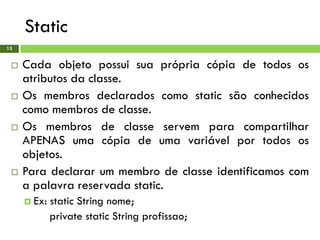 Static
13
 Cada objeto possui sua própria cópia de todos os
atributos da classe.
 Os membros declarados como static são conhecidos
como membros de classe.
 Os membros de classe servem para compartilhar
APENAS uma cópia de uma variável por todos os
objetos.
 Para declarar um membro de classe identificamos com
a palavra reservada static.
 Ex: static String nome;
private static String profissao;
 