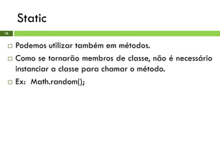 Static
16
 Podemos utilizar também em métodos.
 Como se tornarão membros de classe, não é necessário
instanciar a classe para chamar o método.
 Ex: Math.random();
 