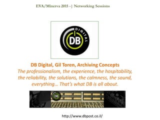 DB Digital, Gil Toren, Archiving Concepts
The professionalism, the experience, the hospitability,
the reliability, the solutions, the calmness, the sound,
everything… That’s what DB is all about.
http://www.dbpost.co.il/
EVA/Minerva 2015 -| Networking Sessions
 