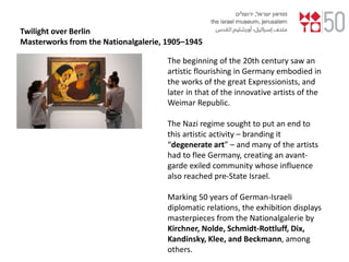 Twilight over Berlin
Masterworks from the Nationalgalerie, 1905–1945
The beginning of the 20th century saw an
artistic flourishing in Germany embodied in
the works of the great Expressionists, and
later in that of the innovative artists of the
Weimar Republic.
The Nazi regime sought to put an end to
this artistic activity – branding it
“degenerate art” – and many of the artists
had to flee Germany, creating an avant-
garde exiled community whose influence
also reached pre-State Israel.
Marking 50 years of German-Israeli
diplomatic relations, the exhibition displays
masterpieces from the Nationalgalerie by
Kirchner, Nolde, Schmidt-Rottluff, Dix,
Kandinsky, Klee, and Beckmann, among
others.
 