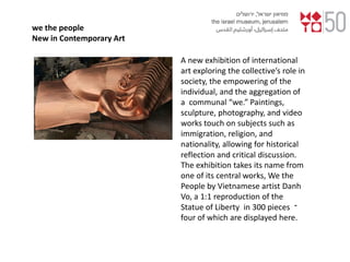 we the people
New in Contemporary Art
A new exhibition of international
art exploring the collective’s role in
society, the empowering of the
individual, and the aggregation of
a communal “we.” Paintings,
sculpture, photography, and video
works touch on subjects such as
immigration, religion, and
nationality, allowing for historical
reflection and critical discussion.
The exhibition takes its name from
one of its central works, We the
People by Vietnamese artist Danh
Vo, a 1:1 reproduction of the
Statue of Liberty in 300 pieces ‫־‬
four of which are displayed here.
 