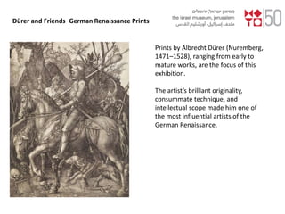 Dürer and Friends German Renaissance Prints
Prints by Albrecht Dürer (Nuremberg,
1471–1528), ranging from early to
mature works, are the focus of this
exhibition.
The artist’s brilliant originality,
consummate technique, and
intellectual scope made him one of
the most influential artists of the
German Renaissance.
 