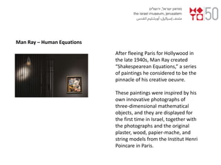 Man Ray – Human Equations
After fleeing Paris for Hollywood in
the late 1940s, Man Ray created
“Shakespearean Equations,” a series
of paintings he considered to be the
pinnacle of his creative oeuvre.
These paintings were inspired by his
own innovative photographs of
three-dimensional mathematical
objects, and they are displayed for
the first time in Israel, together with
the photographs and the original
plaster, wood, papier-mache, and
string models from the Institut Henri
Poincare in Paris.
 