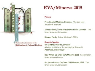 EVA/Minerva 2015
Plenary
Prof. Gabriel Motzkin, Director, The Van Leer
Jerusalem Institute
James Snyder, Anne and Jerome Fisher Director The
Israel Museum, Jerusalem
Reuven Pinsky Prime Minister's Office
Keynote Speaker
Dr. Matthew Adams, Director
Albright Institute of Archaeological Research`
Paperless Archaeology
Dov Winer, Co-Chair EVA/Minerva 2015 Coordinator:
Israel Minerva Forum
Dr. Susan Hazan, Co-Chair EVA/Minerva 2015 The
Israel Museum, Jerusalem
 