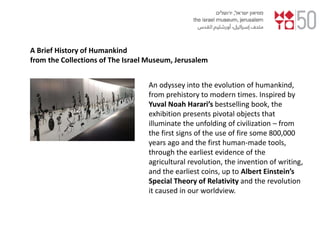 An odyssey into the evolution of humankind,
from prehistory to modern times. Inspired by
Yuval Noah Harari’s bestselling book, the
exhibition presents pivotal objects that
illuminate the unfolding of civilization – from
the first signs of the use of fire some 800,000
years ago and the first human-made tools,
through the earliest evidence of the
agricultural revolution, the invention of writing,
and the earliest coins, up to Albert Einstein’s
Special Theory of Relativity and the revolution
it caused in our worldview.
A Brief History of Humankind
from the Collections of The Israel Museum, Jerusalem
 