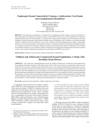 263
Psicologia: Teoria e Pesquisa
Jul-Set 2007, Vol. 23 n. 3, pp. 263 272
(...) todo envolvimento de uma criança em uma atividade
sexual na qual não compreende completamente, já que não
está preparada em termos de seu desenvolvimento. Não enten-
dendo a situação, a criança, por conseguinte, torna-se incapaz
de informar seu consentimento. (...) Pode incluir também
práticas com caráter de exploração, como uso de crianças
em prostituição, o uso de crianças em atividades e materiais
pornográficos, assim como quaisquer outras práticas sexuais
ilegais. (WHO, 1999, p. 6).
A definição fornecida pela WHO é ampla, abrangendo
também a ESCCA. De fato, há entre a situação de abuso
sexual (intra ou extra familiar) e a situação de exploração
sexual comercial, muitos elementos em comum, sobretudo a
questão do abuso de poder de um adulto sobre uma criança e/
ou adolescente. No entanto, no caso específico da ESCCA, o
caráter comercial é fundamental na sua ocorrência e definição,
fato que implica outras peculiaridades à situação do abuso.
Algumas dessas particularidades, por exemplo, são percebidas
A exploração sexual comercial de crianças e adoles-
centes (ESCCA) é um fenômeno que tem sido descrito em
várias partes do mundo. A ESCCA é definida como uma
relação de mercantilização e abuso do corpo de crianças e
adolescentes por exploradores sexuais, sejam as grandes
redes de comercialização local e global, pais/responsáveis
ou os consumidores de serviços sexuais pagos (Faleiros,
2000, 2004). Algumas definições como a da Organização
Mundial da Saúde (World Health Organization - WHO,
1999) consideram a ESCCA uma forma de abuso contra
crianças e adolescentes. Segundo esta organização abuso
sexual infantil é:
1 Esta pesquisa foi realizada com o financiamento do Instituto WCF -
Brasil (World Child Foundation).
2 Endereço: Instituto de Psicologia, UFRGS, Rua Ramiro Barcelos,
2600/104,PortoAlegre,RS,Brasil90035-006.E-mail: normandaaraujo@
yahoo.com.br
Exploração Sexual Comercial de Crianças e Adolescentes: Um Estudo
com Caminhoneiros Brasileiros1
Normanda Araujo de Morais2
Elder Cerqueira-Santos
Andreína da Silva Moura
Marlene Vaz
Sílvia Koller
Universidade Federal do Rio Grande do Sul
RESUMO – Este artigo busca compreender os condicionantes da exploração sexual de crianças e adolescentes (ESCCA), a
partir da percepção de caminhoneiros brasileiros, clientes ou não da ESCCA. Entrevistou-se 239 caminhoneiros em diferentes
regiões brasileiras, através de um questionário. As respostas foram categorizadas e analisadas através de estatísticas descritivas
(freqüência e média). Os principais condicionantes ressaltados foram a desigualdade social e econômica, a forte cultura de gênero
machista e adultocêntrica dos caminhoneiros, assim como a tendência à desresponsabilização pelas crianças e adolescentes
abusadas, o seu pouco conhecimento e consideração dos direitos e características desenvolvimentais dessa população. Conclui-
se, ressaltando a relevância de estudos que enfatizam a perspectiva do abusador. Estes podem contribuir para o desvelamento
das realidades econômicas, sociais, culturais e políticas envolvidas tanto na formação da demanda quanto da oferta do comércio
sexual e, assim, permitir a elaboração de perspectivas de enfrentamento da ESCCA mais eficazes.
Palavras-chave:exploração sexual comercial; crianças; adolescentes; caminhoneiros.
Children and Adolescents Commercial Sexual Exploitation: A Study with
Brazilian Truck Drivers
ABSTRACT – This article aims at understanding the reasons for children and adolescents’ commercial sexual exploitation by
the perception of brazilian truck drivers, both clients and non clients of this service. Based on a questionnaire, interviews were
made with 239 truck drivers in different regions in Brazil. The answers were categorized and analyzed using descriptive statistics
(frequency and mean). The main reasons stressed were the social and economic inequality, the strong male chauvinist culture and
the drivers’ ideas about adulthood as well as the tendency to feel not responsible for the children and adolescents abused and the
poor knowledge and consideration for the rights and development characteristics of this population. We may conclude emphasizing
the importance of studies which stress the abuser perspective. They may contribute to better understand the economic, social,
cultural and political realities involved both in the formation of the demand as well as of the offer of sexual commerce. Based on
this information, it could be possible to elaborate more efficient projects to confront this problem.
Key words: commercial sexual exploitation; children; adolescents; truck drivers.
 