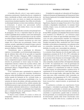 GERMINAÇÃO DE SEMENTES DE BERTALHA

19

INTRODUÇÃO

MATERIAL E MÉTODOS

A bertalha (Basella rubra) é uma espécie perene e
sarmentosa, pertencente à família Basellaceae, originária da
Índia e introduzida no Brasil, sendo cultivada em hortas, de
preferência junto aos muros ou ripados por apresentar
características de planta trepadeira. Suas folhas são utilizadas
na alimentação humana e as raízes como emoliente, refrescante
e estimulante. A planta tem apresentado melhor
desenvolvimento em solo úmido, fresco e rico em matéria
orgânica (Corrêa, 1984).
As espécies olerícolas têm a semente como principal meio
de propagação. Por isso, é importante dispor de meios que
avaliem a qualidade dessas sementes, assim como informações
sobre as exigências para sua germinação no que diz respeito
aos efeitos da água, temperatura, luz e do substrato. Entretanto,
as condições que as sementes encontram nos solos nem
sempre são as ideais para sua germinação. Fatores como
estrutura, aeração, capacidade de retenção de água e grau de
infestação de patógenos podem variar, interferindo neste
processo (Barbosa e Barbosa, 1985).
Normalmente, para a germinação de diferentes
espécies, é recomendado o uso de determinada temperatura e
tipo de substrato ideal, além da luz que pode ser requerida
(Brasil, 1992; Carvalho e Nakagawa, 2000). A temperatura
exerce forte influência na germinação, sendo considerada
ótima, a temperatura na qual a semente expressa seu potencial
máximo de germinação no menor espaço de tempo. As
temperaturas máxima e mínima são os pontos críticos, onde
abaixo e acima das quais, respectivamente, não ocorre
germinação (Mayer e Poljakoff-Mayber, 1989; Carvalho e
Nakagawa, 2000).
A luz é necessária para a germinação de sementes de
algumas espécies, as quais são chamadas fotoblásticas
positivas, outras são fotoblásticas negativas, isto é, germinam
melhor quando há limitação de luz, existindo ainda, as
indiferentes, que não apresentam sensibilidade à luz. As
sementes da maioria das plantas cultivadas germinam tanto
na presença como na ausência de luz, embora sementes não
fotoblásticas possam exigir a presença de luz quando mantidas
sob condições ambientais desfavoráveis. A classificação das
sementes no que diz respeito à sensibilidade à luz é importante
para a condução dos testes de germinação (Villiers, 1972;
Mayer e Poljakoff-Mayber, 1989).
O objetivo deste trabalho foi avaliar os efeitos da
temperatura, substrato e luz na germinação de sementes de
Basella rubra.

O trabalho foi conduzido no Laboratório de Tecnologia e
Análises de Sementes do Departamento de Fitotecnia do Centro
de Ciências Agrárias da Universidade Federal do Espírito Santo
(CCA-UFES).
As sementes de bertalha, provenientes de frutos do tipo
baga branca, dispostos em espigas frouxas de 6 a 15cm, foram
coletados e despolpados manualmente. As sementes foram
extraídas, limpas e secas, em estufa com convecção a 30ºC,
durante 72 horas.
Os testes de germinação foram realizados em câmaras
do tipo BOD, equipadas com lâmpadas fluorescentes brancas
com irradiância de 440mW.cm -2, em substratos papel
umedecido com volume de água destilada equivalente a 2,5
vezes seu peso, posteriormente mantidos em recipientes
plásticos, contendo 10cm de lâmina de água; placas de Petri
forradas com papel de filtro, umedecido com 15mL de água
destilada e caixas plásticas transparentes com substratos areia
ou vermiculita, umedecidas com 100 a 120mL de água
destilada, de acordo com a necessidade dos substratos.
Foram realizados quatro experimentos. No experimento
I, as sementes foram dispostas em rolo de papel toalha e em
temperaturas constantes de 20, 25, 30 e 35ºC e alternadas de
20-25, 20-30, 20-35, 25-30, 25-35 e 30-35ºC. No experimento
II, as sementes foram dispostas em rolo de papel toalha, sobre
papel de filtro, sobre areia, entre areia, sobre vermiculita e
entre vermiculita, em placas de Petri, sob temperatura alternada
de 25-30ºC. No experimento III, o teste de germinação foi
conduzido sobre papel toalha, à temperatura alternada de 2030ºC, testando-se os comprimentos de ondas do vermelho,
vermelho extremo, luz monocromática e ausência de luz. O
experimento IV foi um fatorial 6x5, onde foram testados os
substratos rolo de papel toalha, sobre papel de filtro, sobre
areia, entre areia, sobre vermiculita e entre vermiculita, em
caixas plásticas, nas temperaturas de 25 e 30ºC constantes e
20-25, 20-30 e 20-35ºC alternadas, com regime de luz 16/8
horas (escuro/luz), respectivamente, na germinação das
sementes.
Os parâmetros avaliados nos experimentos foram
percentagem e velocidade de germinação (Maguire, 1962),
considerando-se germinadas as sementes que apresentaram
raiz primária com cerca de 1mm. Somente foram considerados
concluídos os experimentos, quando todas as sementes já
haviam germinado, ou as remanescentes apresentavam sinais
de deterioração, quando então foram classificadas como
mortas. No estudo do efeito da luz, a ausência de luz foi

Revista Brasileira de Sementes, vol. 27, nº 2, p.18-24, 2005

 