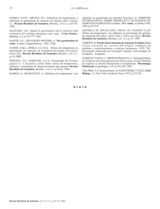 24

J.C. LOPES et al.

GOMES, S.M.S.; BRUNO, R.L. Influência da temperatura e
substratos na germinação de sementes de urucum (Bixa orellana
L.). Revista Brasileira de Sementes, Brasília, v.14, n.1, p.47-50,
1992.

substrato na germinação de sementes florestais. In: SIMPOSIO
INTERNACIONAL SOBRE PRODUÇÃO E QUALIDADE DE
SEMENTES FLORESTAIS, Curitiba, 1984. Anais... Curitiba, UFPr,
1984. p.252-275.

MAGUIRE, J.D. Speed of germination aid in selection and
evaluation for seeding emergence and vigor. Crop Sciense,
Madison, v.2, p.176-177, 1962.

SANTOS, C.M.; SOUZA, G.R.L.; SILVA, J.R.; SANTOS, V.L.M.
Efeitos da temperatura e do substrato na germinação de semente
do maracujá (Passiflora edulis Sims f. flavicarpa Deg.). Revista
Brasileira de Sementes, Brasília, v.21, n.1, p.1-6. 1999.

MAYER, A.C.; POLJAKOFF-MAYBER, A. The germination of
seeds. London: PergamonPress, 1989. 270p.
NASSIF, S.M.L.; PEREZ, S.C.J.G.A. Efeitos da temperatura na
germinação de sementes de amendoim-do-campo (Pterogyne
nitens Tul.). Revista Brasileira de Sementes, Brasília, v.22, n.1,
p.1-6, 2000.
PEREIRA, T.S.; ANDRADE, A.C.S. Germinação de Psidium
guajava L. e Passiflora edulis Sims: efeito da temperatura,
substrato e morfologia do desenvolvimento pós-seminal. Revista
Brasileira de Sementes, Brasília, v.16, n.1, p.58-62. 1994.
RAMOS, A.; BIANCHETTI, A. Influência da temperatura e do

Revista Brasileira de Sementes, vol. 27, nº 2, p.18-24, 2005

USBERTI, R. Estudo da germinação de sementes de limão cravo
(Citrus reticulata var. austera Hib-wingle): condições de
umidade e armazenamento e relações hormonais. 1979, 70f.
Dissertação (Mestrado em Fisiologia Vegetal). Universidade de
Campinas, Campinas.
VASQUEZ-YANES, C.; OROZCO-SEGOVIA, A. Seed germination
of a tropical rain forest pioneer tree (Heliocarpus donnell Smithii)
in response to diurnal fluctuations of temperature. Physiologia
Plantarum, Copenhagen, v.56, p.295-298, 1982.
VILLIERS, T.A. Seed dormancy. In: KOZLOWSKI, T.T.(Ed.). Seed
Biology. v.2, New York: Academic Press, 1972. p.219-281.

 