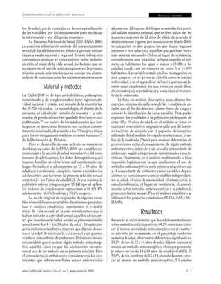 Comportamiento sexual en adolescentes mexicanos                                               A RT Í C U L O   ORIGINAL




los de edad, por la variación en la conceptualización        alguna vez. El ingreso del hogar se estableció a partir
de las variables, por los instrumentos para recolectar       del salario mínimo mensual que reciben todos sus in-
la información y por el tipo de muestreo.                    tegrantes mayores de 12 años de edad, de acuerdo al
     La Encuesta Nacional de Salud 2000 (ENSA 2000)          salario mínimo vigente por municipio en el año 2000;
proporciona información reciente del comportamiento          se categorizó en dos grupos, los que tienen ingresos
sexual de los adolescentes en México y permite estima-       menores a tres salarios y aquellos que perciben tres o
ciones a escala nacional y regional. En este trabajo nos     más salarios mensuales. Sobre el lugar de residencia,
propusimos analizar el conocimiento sobre anticon-           consideramos una localidad urbana cuando el nú-
cepción, el inicio de la vida sexual, los factores que in-   mero de habitantes fue igual o mayor a 15 000, y lo-
tervienen en el uso de anticonceptivos en la primera         calidad rural, con un número de entre 1 a 14 999
relación sexual, así como los que se asocian con el ante-    habitantes. La variable estado civil se recategorizó en
cedente de embarazo entre los adolescentes mexicanos.        dos grupos: en el primero clasificamos a los(as)
                                                             solteros(as), y en el segundo se incluyó a quienes decla-
                 Material y métodos                          raron estar casados(as), los que viven en unión libre,
                                                             divorciados(as), separados(as) y viudos(as) al momen-
La ENSA 2000 es de tipo probabilístico, polietápico,         to de la entrevista.
estratificado y de conglomerados; tiene representati-              Se hizo un análisis descriptivo para obtener fre-
vidad nacional y estatal, y el tamaño de la muestra fue      cuencias simples de cada una de las variables de es-
de 45 726 viviendas. La metodología, el diseño de la         tudio con el fin de detectar valores fuera de rango y
encuesta, el cálculo del tamaño de muestra y la esti-        conocer la distribución de cada variable. Para poder
mación de ponderadores han quedado descritos en otra         expandir los resultados a la población adolescente de
publicación.20 Los padres de los adolescentes que par-       entre 12 a 19 años de edad, en el análisis se tomó en
ticiparon en la encuesta firmaron una carta de consen-       cuenta el peso relativo asignado a cada una de las ob-
timiento informado, de acuerdo a los “Principios éticos      servaciones de acuerdo con el esquema de muestreo
para las investigaciones médicas en seres humanos”,          utilizado. En el análisis bivariado se efectuaron prue-
de la Declaración de Helsinki.                               bas de Ji cuadrada (Wald) para evaluar diferencias de
     Para el desarrollo de este artículo se manejaron        proporciones entre el conocimiento de algún método
dos bases de datos de la ENSA 2000; las variables co-        anticonceptivo, inicio de vida sexual y antecedente de
rresponden a la sección de salud reproductiva del cues-      embarazo, según categorías de determinadas caracte-
tionario de adolescentes, los datos demográficos y del       rísticas. Finalmente, en el análisis multivariado se hizo
ingreso familiar se obtuvieron del cuestionario del          regresión logística con la que analizamos el uso de
hogar. Se incluyó a adolescentes de 12 a 19 años de          métodos anticonceptivos en la primera relación sexual
edad con cuestionario completo, fueron excluidos los         y el antecedente de embarazo como variables depen-
adolescentes que tuvieron la primera relación sexual         dientes; se consideraron como variables independien-
entre los 2 y los 7 años de edad (0.2). De esa manera, la    tes la edad, el sexo, la escolaridad, el estado civil, la
población estuvo integrada por 15 241 que al aplicar         derechohabiencia, el lugar de residencia, el conoci-
los factores de ponderación representan a 16 491 476         miento sobre métodos anticonceptivos y la edad en la
adolescentes: 48.6% hombres y 51.4% mujeres.                 primera relación sexual. Para el análisis estadístico se
     La escala original de respuestas de algunas varia-      utilizaron los paquetes estadísticos STATA, SAS y SU-
bles se recodificaron a variables dicotómicas para efec-     DAAN.
tuar el análisis estadístico; construimos la variable
inicio de vida sexual, en la cual consideramos que sí
habían iniciado la actividad sexual aquellos adolescen-
                                                                                 Resultados
tes que manifestaron haber tenido su primera relación        Respecto al conocimiento que los adolescentes tienen
sexual entre los 8 y los 19 años de edad. En esta cate-      sobre métodos anticonceptivos, 69.2% mencionó cono-
goría incluimos también a mujeres que dijeron desco-         cer al menos un método anticonceptivo; en el cuadro I
nocer la edad de inicio de la vida sexual y en quienes       se advierte un incremento en el porcentaje conforme
existía el antecedente de embarazo. Del mismo modo,          aumenta la edad, observamos diferencias significativas:
se consideró que sí usaron algún método anticoncep-          54.2% de los de 12 a 14 años de edad dijeron conocer al
tivo aquellos casos en que los adolescentes recurrie-        menos un método anticonceptivo, el mayor porcenta-
ron al uso de un método en su primera relación. Para         je estuvo en los de 18 a 19 años de edad (p=0.0000). El
el antecedente de embarazo se consideraron a las ado-        51.6% de los hombres de 12 a 14 años declararon cono-
lescentes que informaron haber estado embarazadas            cer al menos un método anticonceptivo, 5.1 puntos

salud pública de méxico / vol.47, no.3, mayo-junio de 2005                                                                211
 