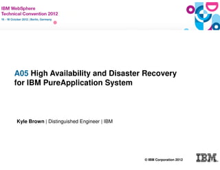 A05 High Availability and Disaster Recovery
   for IBM PureApplication System



    Kyle Brown | Distinguished Engineer | IBM




                                                © IBM Corporation 2012
© IBM Corporation 2011
 
