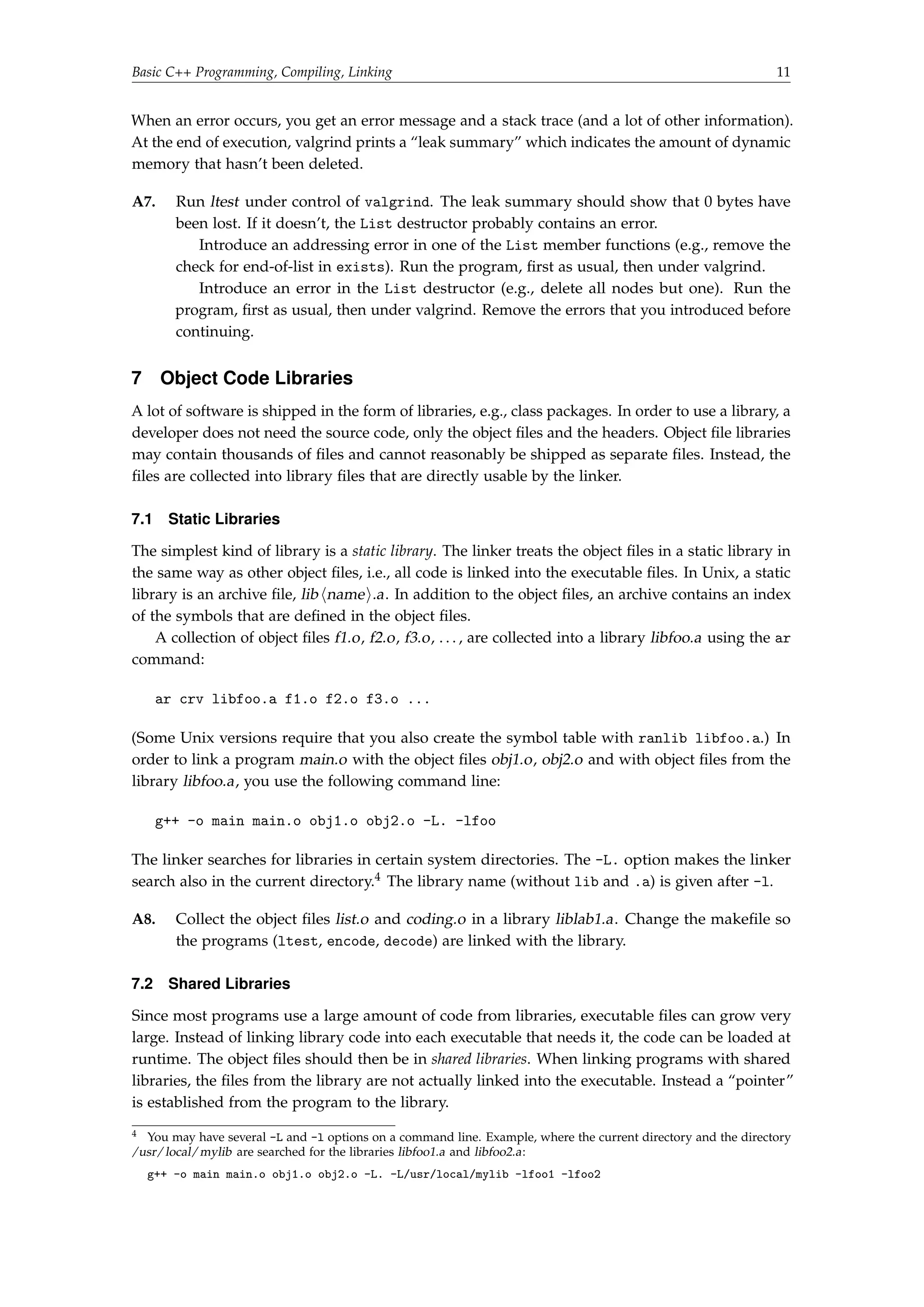 Basic C++ Programming, Compiling, Linking 11 
When an error occurs, you get an error message and a stack trace (and a lot of other information). 
At the end of execution, valgrind prints a “leak summary” which indicates the amount of dynamic 
memory that hasn’t been deleted. 
A7. Run ltest under control of valgrind. The leak summary should show that 0 bytes have 
been lost. If it doesn’t, the List destructor probably contains an error. 
Introduce an addressing error in one of the List member functions (e.g., remove the 
check for end-of-list in exists). Run the program, first as usual, then under valgrind. 
Introduce an error in the List destructor (e.g., delete all nodes but one). Run the 
program, first as usual, then under valgrind. Remove the errors that you introduced before 
continuing. 
7 Object Code Libraries 
A lot of software is shipped in the form of libraries, e.g., class packages. In order to use a library, a 
developer does not need the source code, only the object files and the headers. Object file libraries 
may contain thousands of files and cannot reasonably be shipped as separate files. Instead, the 
files are collected into library files that are directly usable by the linker. 
7.1 Static Libraries 
The simplest kind of library is a static library. The linker treats the object files in a static library in 
the same way as other object files, i.e., all code is linked into the executable files. In Unix, a static 
library is an archive file, lib hnamei.a. In addition to the object files, an archive contains an index 
of the symbols that are defined in the object files. 
A collection of object files f1.o, f2.o, f3.o, . . . , are collected into a library libfoo.a using the ar 
command: 
ar crv libfoo.a f1.o f2.o f3.o ... 
(Some Unix versions require that you also create the symbol table with ranlib libfoo.a.) In 
order to link a program main.o with the object files obj1.o, obj2.o and with object files from the 
library libfoo.a, you use the following command line: 
g++ -o main main.o obj1.o obj2.o -L. -lfoo 
The linker searches for libraries in certain system directories. The -L. option makes the linker 
search also in the current directory.4 The library name (without lib and .a) is given after -l. 
A8. Collect the object files list.o and coding.o in a library liblab1.a. Change the makefile so 
the programs (ltest, encode, decode) are linked with the library. 
7.2 Shared Libraries 
Since most programs use a large amount of code from libraries, executable files can grow very 
large. Instead of linking library code into each executable that needs it, the code can be loaded at 
runtime. The object files should then be in shared libraries. When linking programs with shared 
libraries, the files from the library are not actually linked into the executable. Instead a “pointer” 
is established from the program to the library. 
4 You may have several -L and -l options on a command line. Example, where the current directory and the directory 
/usr/local/mylib are searched for the libraries libfoo1.a and libfoo2.a: 
g++ -o main main.o obj1.o obj2.o -L. -L/usr/local/mylib -lfoo1 -lfoo2 
 