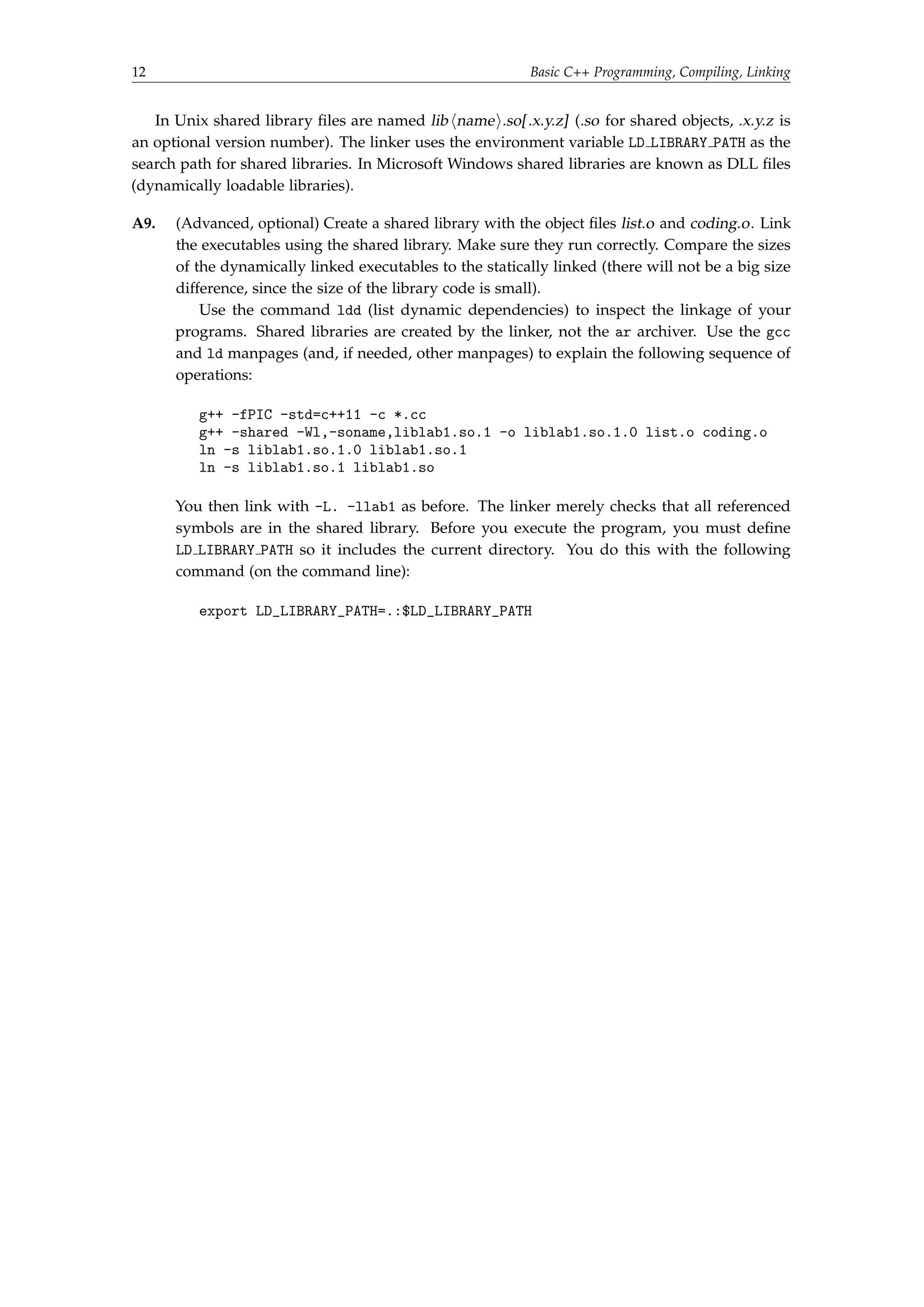 12 Basic C++ Programming, Compiling, Linking 
In Unix shared library files are named lib hnamei.so[ .x.y.z] (.so for shared objects, .x.y.z is 
an optional version number). The linker uses the environment variable LD LIBRARY PATH as the 
search path for shared libraries. In Microsoft Windows shared libraries are known as DLL files 
(dynamically loadable libraries). 
A9. (Advanced, optional) Create a shared library with the object files list.o and coding.o. Link 
the executables using the shared library. Make sure they run correctly. Compare the sizes 
of the dynamically linked executables to the statically linked (there will not be a big size 
difference, since the size of the library code is small). 
Use the command ldd (list dynamic dependencies) to inspect the linkage of your 
programs. Shared libraries are created by the linker, not the ar archiver. Use the gcc 
and ld manpages (and, if needed, other manpages) to explain the following sequence of 
operations: 
g++ -fPIC -std=c++11 -c *.cc 
g++ -shared -Wl,-soname,liblab1.so.1 -o liblab1.so.1.0 list.o coding.o 
ln -s liblab1.so.1.0 liblab1.so.1 
ln -s liblab1.so.1 liblab1.so 
You then link with -L. -llab1 as before. The linker merely checks that all referenced 
symbols are in the shared library. Before you execute the program, you must define 
LD LIBRARY PATH so it includes the current directory. You do this with the following 
command (on the command line): 
export LD_LIBRARY_PATH=.:$LD_LIBRARY_PATH 
 