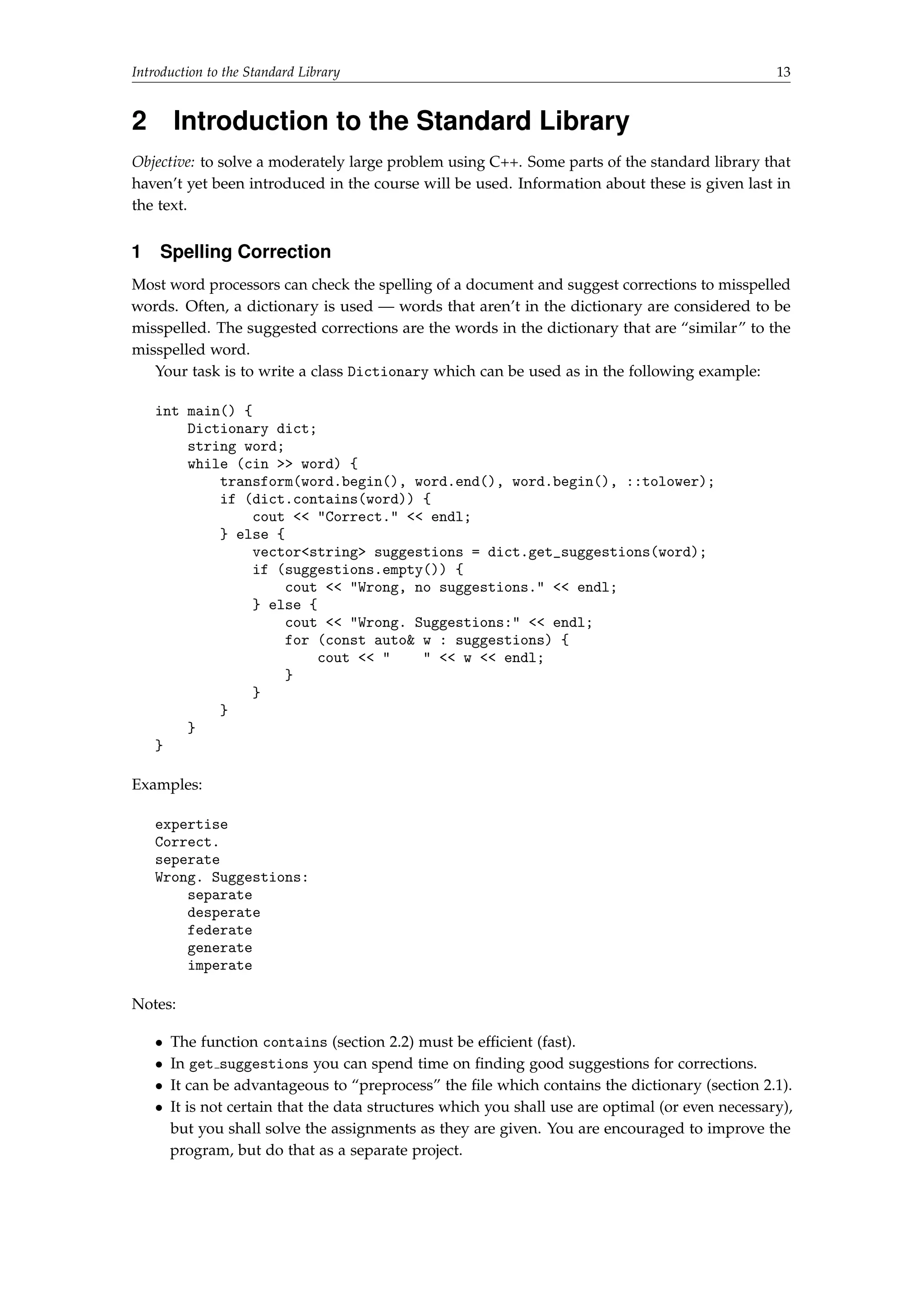 Introduction to the Standard Library 13 
2 Introduction to the Standard Library 
Objective: to solve a moderately large problem using C++. Some parts of the standard library that 
haven’t yet been introduced in the course will be used. Information about these is given last in 
the text. 
1 Spelling Correction 
Most word processors can check the spelling of a document and suggest corrections to misspelled 
words. Often, a dictionary is used — words that aren’t in the dictionary are considered to be 
misspelled. The suggested corrections are the words in the dictionary that are “similar” to the 
misspelled word. 
Your task is to write a class Dictionary which can be used as in the following example: 
int main() { 
Dictionary dict; 
string word; 
while (cin  word) { 
transform(word.begin(), word.end(), word.begin(), ::tolower); 
if (dict.contains(word)) { 
cout  Correct.  endl; 
} else { 
vectorstring suggestions = dict.get_suggestions(word); 
if (suggestions.empty()) { 
cout  Wrong, no suggestions.  endl; 
} else { 
cout  Wrong. Suggestions:  endl; 
for (const auto w : suggestions) { 
cout     w  endl; 
} 
} 
} 
} 
} 
Examples: 
expertise 
Correct. 
seperate 
Wrong. Suggestions: 
separate 
desperate 
federate 
generate 
imperate 
Notes: 
 The function contains (section 2.2) must be efficient (fast). 
 In get suggestions you can spend time on finding good suggestions for corrections. 
 It can be advantageous to “preprocess” the file which contains the dictionary (section 2.1). 
 It is not certain that the data structures which you shall use are optimal (or even necessary), 
but you shall solve the assignments as they are given. You are encouraged to improve the 
program, but do that as a separate project. 
 