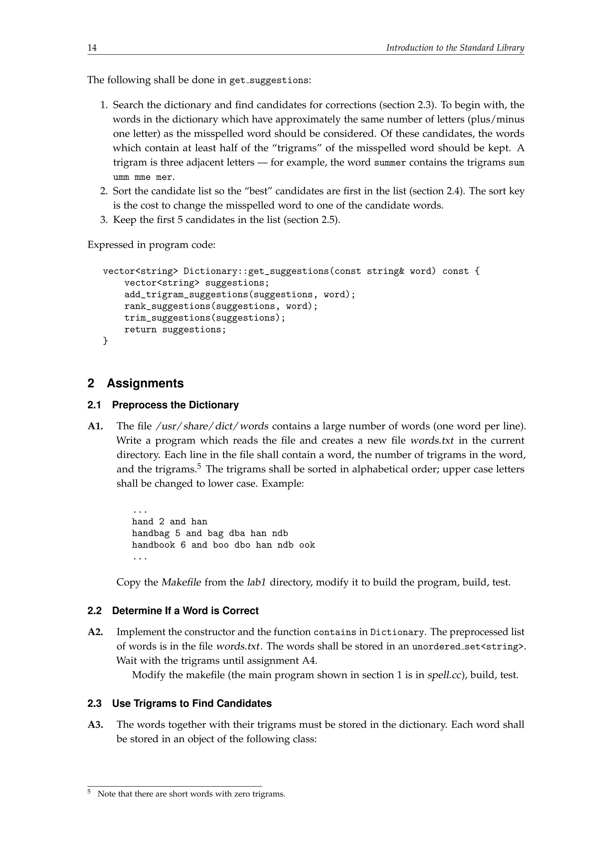 14 Introduction to the Standard Library 
The following shall be done in get suggestions: 
1. Search the dictionary and find candidates for corrections (section 2.3). To begin with, the 
words in the dictionary which have approximately the same number of letters (plus/minus 
one letter) as the misspelled word should be considered. Of these candidates, the words 
which contain at least half of the “trigrams” of the misspelled word should be kept. A 
trigram is three adjacent letters — for example, the word summer contains the trigrams sum 
umm mme mer. 
2. Sort the candidate list so the “best” candidates are first in the list (section 2.4). The sort key 
is the cost to change the misspelled word to one of the candidate words. 
3. Keep the first 5 candidates in the list (section 2.5). 
Expressed in program code: 
vectorstring Dictionary::get_suggestions(const string word) const { 
vectorstring suggestions; 
add_trigram_suggestions(suggestions, word); 
rank_suggestions(suggestions, word); 
trim_suggestions(suggestions); 
return suggestions; 
} 
2 Assignments 
2.1 Preprocess the Dictionary 
A1. The file /usr/share/dict/words contains a large number of words (one word per line). 
Write a program which reads the file and creates a new file words.txt in the current 
directory. Each line in the file shall contain a word, the number of trigrams in the word, 
and the trigrams.5 The trigrams shall be sorted in alphabetical order; upper case letters 
shall be changed to lower case. Example: 
... 
hand 2 and han 
handbag 5 and bag dba han ndb 
handbook 6 and boo dbo han ndb ook 
... 
Copy the Makefile from the lab1 directory, modify it to build the program, build, test. 
2.2 Determine If a Word is Correct 
A2. Implement the constructor and the function contains in Dictionary. The preprocessed list 
of words is in the file words.txt . The words shall be stored in an unordered setstring. 
Wait with the trigrams until assignment A4. 
Modify the makefile (the main program shown in section 1 is in spell.cc), build, test. 
2.3 Use Trigrams to Find Candidates 
A3. The words together with their trigrams must be stored in the dictionary. Each word shall 
be stored in an object of the following class: 
5 Note that there are short words with zero trigrams. 
 